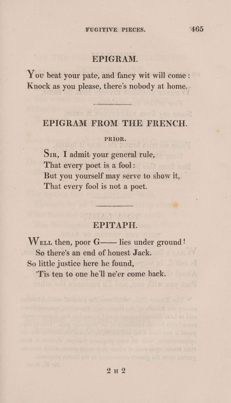 EPIGRAM. You beat your pate, and fancy wit will come : Knock as you please, there’s nobody at home... EPIGRAM FROM THE FRENCH. PRIOR. Sir, I admit: your general rule, That every poet is a fool: But you yourself may serve to show it, — That every fool is not a poet. EPITAPH. Wetz then, poor G lies under ground! So there’s an end of honest Jack. | So little justice here he found, ’Tis ten to one he'll ne’er come back. 2A 2
