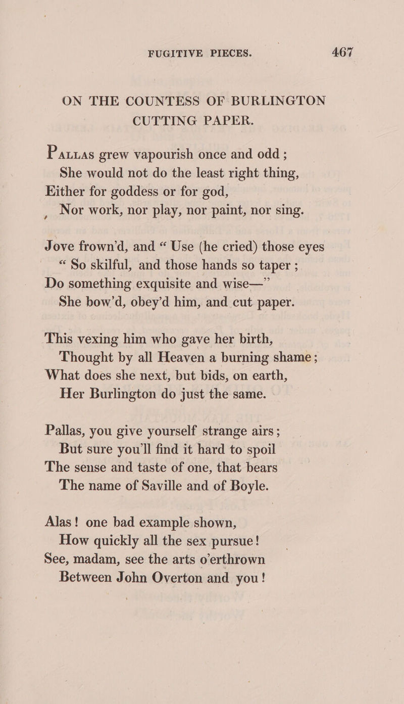 ON THE COUNTESS OF BURLINGTON CUTTING PAPER. Paras grew vapourish once and odd ; She would not do the least right thing, Hither for goddess or for god, , Nor work, nor play, nor paint, nor sing. Jove frown’d, and “ Use (he cried) those eyes “So skilful, and those hands so taper ; Do something exquisite and wise—” She bow’d, obey’d him, and cut paper. This vexing him who gave her birth, Thought by all Heaven a burning shame ; What does she next, but bids, on earth, Her Burlington do just the same. Pallas, you give yourself strange airs; But sure you'll find it hard to spoil The sense and taste of one, that bears The name of Saville and of Boyle. Alas! one bad example shown, How quickly all the sex pursue! See, madam, see the arts o’erthrown Between John Overton and you!