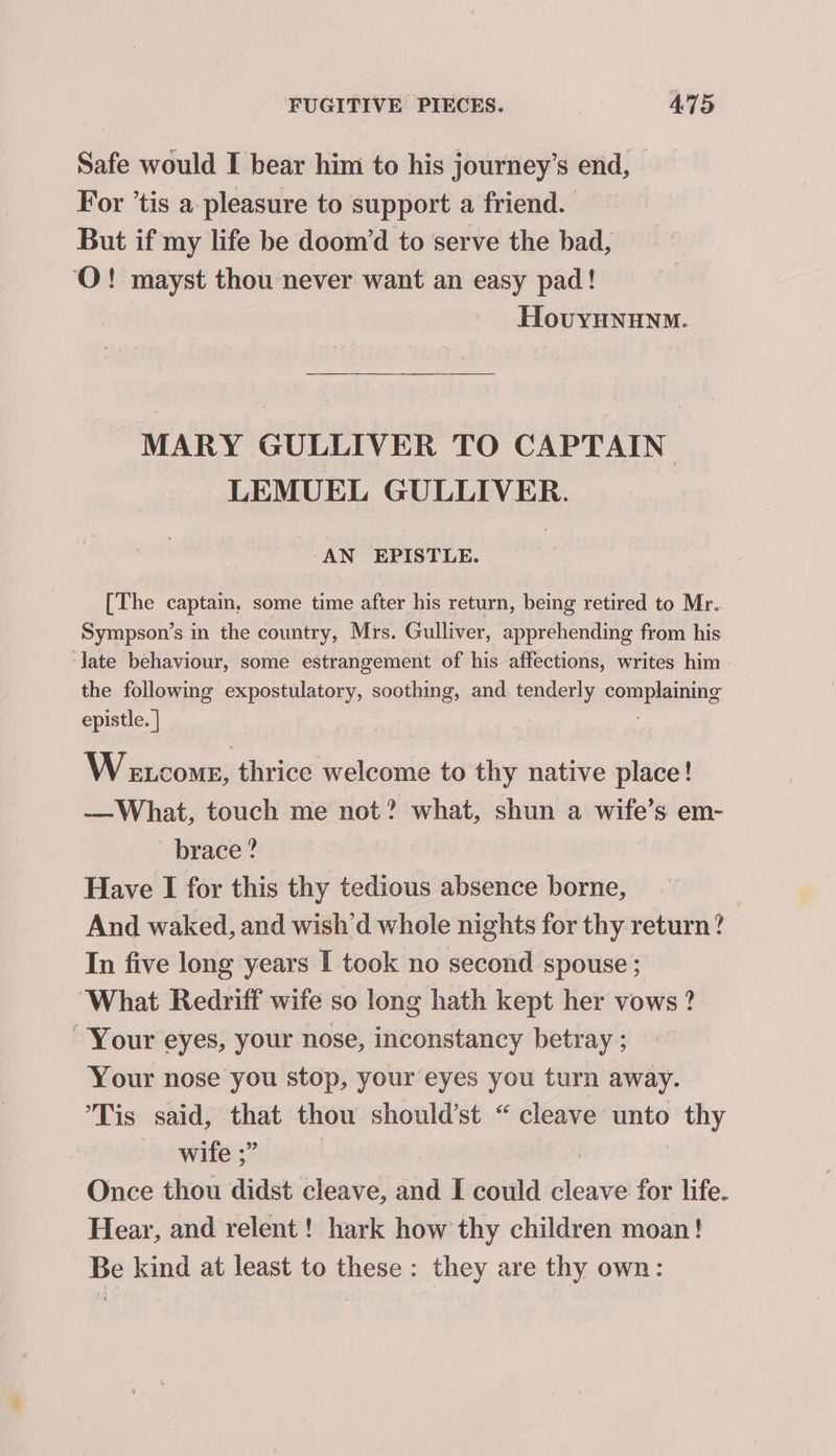 Safe would I bear him to his journey’s end, — For ’tis a pleasure to support a friend. But if my life be doom/d to serve the bad, ‘O! mayst thou never want an easy pad! HovyHNnunm. MARY GULLIVER TO CAPTAIN LEMUEL GULLIVER. AN EPISTLE. [The captain, some time after his return, being retired to Mr. Sympson’s in the country, Mrs. Gulliver, apprehending from his late behaviour, some estrangement of his affections, writes him the following expostulatory, soothing, and. tenderly complaining epistle. | Wextcome, thrice welcome to thy native place! —What, touch me not? what, shun a saath Ss em- brace ? Have I for this thy tedious absence borne, And waked, and wish’d whole nights for thy return? In five long years I took no second spouse ; ‘What Redriff wife so long hath kept her vows ? Your eyes, your nose, inconstancy betray ; Your nose you stop, your eyes you turn away. Tis said, that thou should’st “ cleave unto ge wife ;” Once thou didst cleave, and I could cleave for life. Hear, and relent! hark how thy children moan! Be kind at least to these: they are thy own: