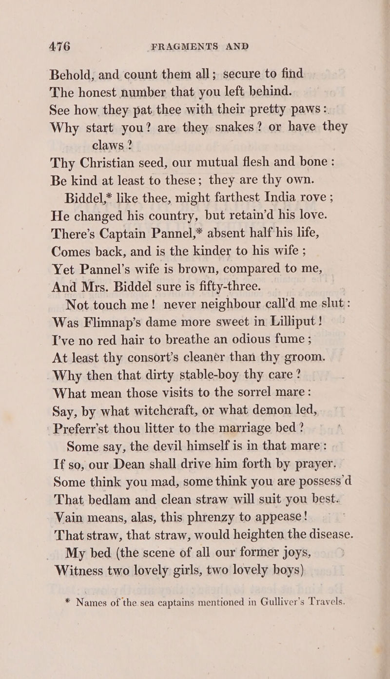 Behold; and count them all; secure to find The honest number that you left behind. See how they pat thee with their pretty paws :. Why start you? are they snakes? or have they , claws? Thy Christian seed, our mutual flesh and bone : Be kind at least to these; they are thy own. Biddel,* like thee, might farthest India rove ; He changed his country, but retain’d his love. There’s Captain Pannel,* absent half his life, Comes back, and is the kinder to his wife ; Yet Pannel’s wife is brown, compared to me, And Mrs. Biddel sure is fifty-three. Not touch me! never neighbour call’d me slut: Was Flimnap’s dame more sweet in Lilliput! I’ve no red hair to breathe an odious fume ; At least thy consort’s cleaner than thy groom. Why then that dirty stable-boy thy care? What mean those visits to the sorrel mare: Say, by what witchcraft, or what demon led, Preferr’st thou litter to the marriage bed ? Some say, the devil himself is in that mare: If so, our Dean shall drive him forth by prayer. Some think you mad, some think you are possess d That bedlam and clean straw will suit you best. Vain means, alas, this phrenzy to appease! That straw, that straw, would heighten the disease. My bed. (the scene of all our former joys, Witness two lovely girls, two lovely boys) * Names of the sea captains mentioned in Gulliver’s Travels.