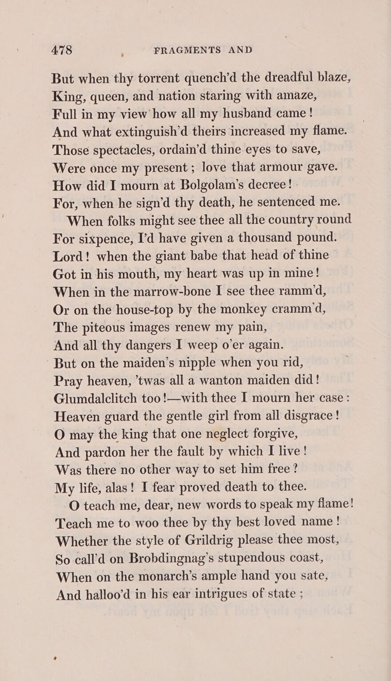 But when thy torrent quench’d the dreadful blaze, King, queen, and nation staring with amaze, Full in my view how all my husband came ! And what extinguish’d theirs increased my flame. Those spectacles, ordain’d thine eyes to save, ‘Were once my present ; love that armour gave. How did I mourn at Bolgolam’s decree! - For, when he sign’d thy death, he sentenced me. When folks might see thee all the country round For sixpence, I’d have given a thousand pound. Lord! when the giant babe that head of thine © Got in his mouth, my heart was up in mine! When in the marrow-bone I see thee rammd, Or on the house-top by the monkey crammd, The piteous images renew my pain, And all thy dangers I weep o'er again. But on the maiden’s nipple when you rid, Pray heaven, ’twas all a wanton maiden did! Glumdalclitch too !—with thee I mourn her case: Heaven guard the gentle girl from all disgrace ! O may the king that one neglect forgive, And pardon her the fault by which I live! Was there no other way to set him free ? My life, alas! I fear proved death to thee. O teach me, dear, new words to speak my flame! Teach me to woo thee by thy best loved name! Whether the style of Grildrig please thee most, So call’d on Brobdingnag’s stupendous coast, When on the monarch’s ample hand you sate, And halloo’d in his ear intrigues of state ;