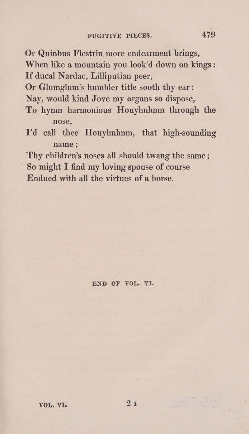 Or Quinbus Flestrin more endearment brings, When like a mountain you look’d down on kings: If ducal Nardac, Lilliputian peer, Or Glumglum’s humbler title sooth thy ear: Nay, would kind Jove my organs so dispose, To hymn harmonious Houyhnhnm through the nose, I'd call thee Houyhnhnm, that high-sounding name ; Thy children’s noses all should twang the same; So might I find my loving spouse of course Endued with all the virtues of a horse. END OF VOL. VI. VOL. Via 91