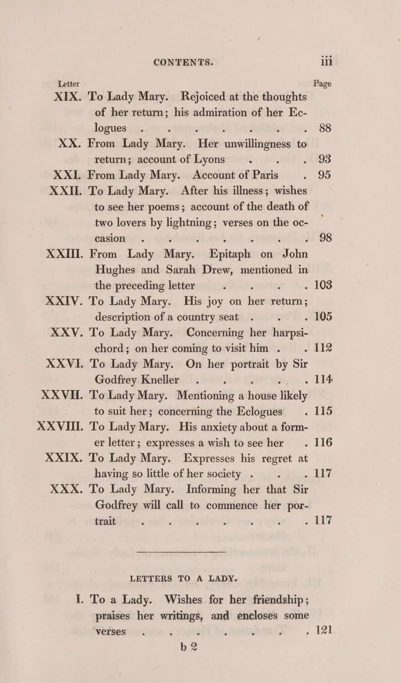 To Lady Mary. Rejoiced at the thoughts of her return; his admiration of her Ec- logues : : : , : From Lady Mary. Her unwillingness to return; account of Lyons From Lady Mary. Account of Paris To Lady Mary. After his illness; wishes to see her poems; account of the death of two lovers by he ora verses on the oc- casion , é ‘ ‘ From Lady aati Epitaph on John Hughes and Sarah Drew, mentioned in the preceding letter To Lady Mary. His joy on bet sepia description of a country seat To Lady Mary. chord; on her coming to visit him . To Lady Mary. On her portrait by Sir Godfrey Kneller To Lady Mary. Mentioning a howe likely to suit her; concerning the Eclogues To Lady Mary. His anxiety about a form- er letter ; expresses a wish to see her To Lady Mary. Expresses his regret at having so little of her society . To Lady Mary. Informing her that Sit Godfrey will call to commence her por- trait Concerning her harpsi- LETTERS TO A LADY. Wishes for her friendship ; praises her writings, and —— some ‘verses ; b2 88 93 95 98 . 114 em fy