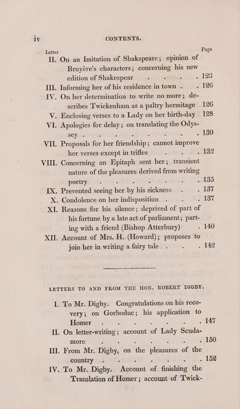 Letter Page IL. On an Imitation of Shakspeare; opinion of Bruyére’s characters; concerning his new edition of Shakespear : z : . 128 III. Informing her of his residence in town . . 126 IV. On her determination to write no more; de- scribes Twickenham.as a paltry hermitage 126 V. Enclosing verses to a Lady on her birth-day 128 VI. Apologies for delay; on translating the Odys- , sey... ; : : ; : . 130 VII. Proposals for her friendship ; cannot improve her verses except in trifles : ; . 132 nature. of the pleasures derived from writing poetry . oe ey. . 135 X. Condolence on her indisposition . ; slot XI. Reasons for his silence; deprived of part of his fortune by a late act of parliament; part- ing with a friend (Bishop Atterbury) . 140 join her in writing a fairy tale. . . 142 LETTERS TO AND FROM THE HON. ROBERT DIGBY. I. To Mr. Digby. Congratulations on his reco- very; on Gorboduc; his application to Homer . : : : A II. On letter-writing; account of Lady Scuda- more : . 150 II. From Mr. Digby, on the tiSibures of the country. ‘ : . 152 IV. To Mr.. Digby. incoaimnt of finishing the Translation of Homer ; account of T'wick-