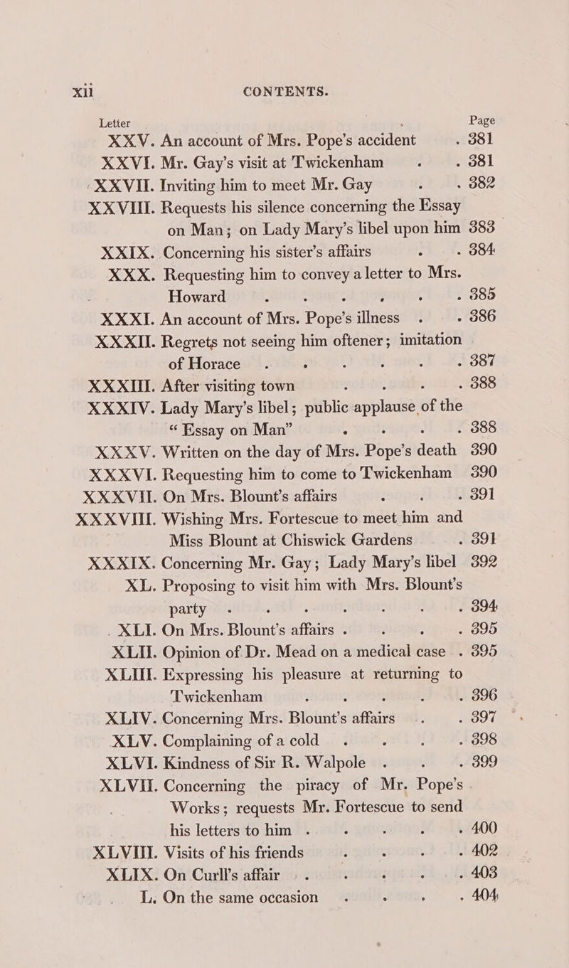 Letter , Page An account of Mrs. Pope’s accident . 381 My. Gay’s visit at Twickenham . 8l Inviting him to meet Mr. Gay . 382 Requests his silence concerning the Essay on Man; on Lady Mary’s libel upon him 383 Concerning his sister’s affairs . 384 Requesting him to convey a letter to Mrs. Howard ; : : . 389 An account of Mrs. ee s illness - 386 Regrets not seeing him oftener; imitation of Horace . 387 After visiting town . 388 Lady Mary’s libel; public siipladaal of the “ Essay on Man” : . 388 Written on the day of Mrs. ae s death 390 Requesting him to come to Twickenham 390 On Mrs. Blount’s affairs . 391 Wishing Mrs. Fortescue to meet him and Miss Blount at Chiswick Gardens . 391 Concerning Mr. Gay; Lady Mary’s libel 392 Proposing to visit him with Mrs. Blount’s party : : . O94 On Mrs. Blount’s affairs : : . 395 Opinion of Dr. Mead on a medical case . 395 Expressing his pane at returning to ‘Twickenham : . 396 Concerning Mrs. Blount’s offer . 397 Complaining of a cold . 398 Kindness of Sir R. Walpole . 399 Concerning the piracy of Mr. Pope’s . Works; requests Mr. Fortescue to send his letters to him . - 400 Visits of his friends - 402 On Curll’s affair . 403 On the same occasion. . : - 404