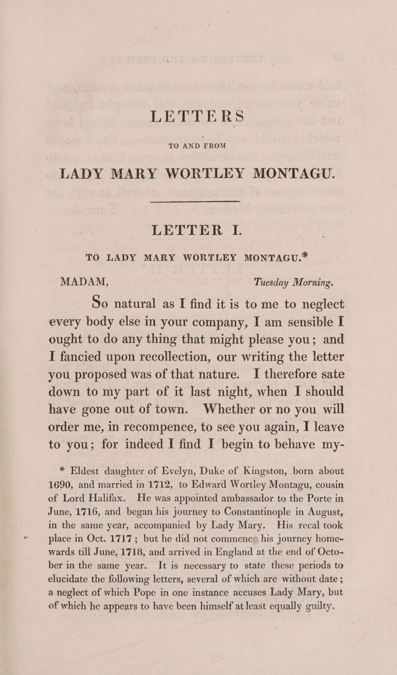 LADY MARY WORTLEY MONTAGU. LETTER I. TO LADY MARY WORTLEY MONTAGU.* MADAM, 3 Tuesday Morning. So natural as I find it is to me to neglect every body else in your company, I am sensible I ought to do any thing that might please you; and I fancied upon recollection, our writing the letter you proposed was of that nature. I therefore sate down to my part of it last night, when I should have gone out of town. Whether or no you will order me, in recompence, to see you again, I leave to you; for indeed I find I begin to behave my- * Eldest daughter of Evelyn, Duke of Kingston, born about 1690, and married in 1712, to Edward Wortiey Montagu, cousin of Lord Halifax. He was appointed ambassador to the Porte in June, 1716, and began his journey to Constantinople in August, in the same year, accompanied by Lady Mary. His recal took place in Oct. 1717; but he did not commenc¢: his journey home- wards till June, 1718, and arrived in England at the end of Octo- ber in the same year. It is necessary to state these periods to elucidate the following letters, several of which are without date ; a neglect of which Pope in one instance accuses Lady Mary, but of which he appears to have been himself at least equally guilty.