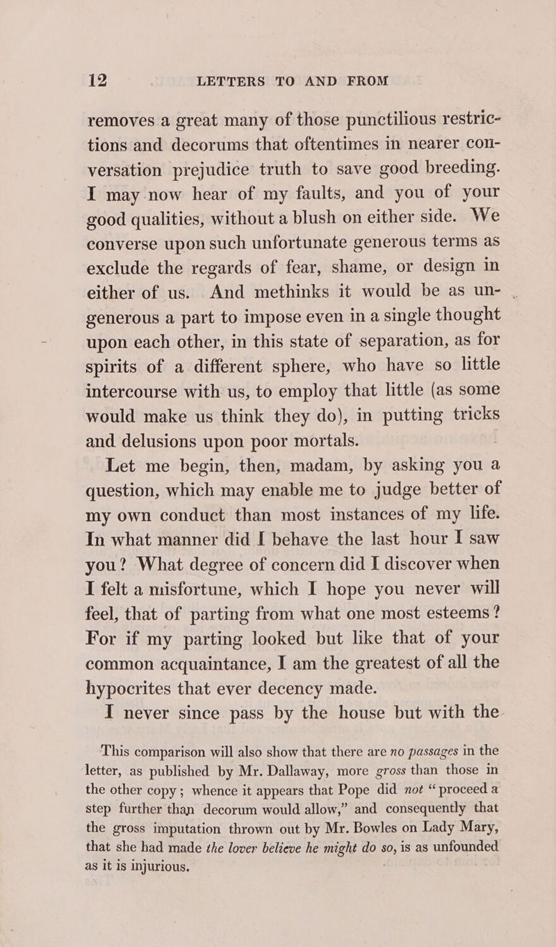 removes a great many of those punctilious restric- tions and decorums that oftentimes in nearer con- versation prejudice truth to save good breeding. I may now hear of my faults, and you of your good qualities, without a blush on either side. We converse upon such unfortunate generous terms as exclude the regards of fear, shame, or design in either of us. And methinks it would be as un- , generous a part to impose even in a single thought upon each other, in this state of separation, as for spirits of a different sphere, who have so little intercourse with us, to employ that little (as some would make us think they do), in putting tricks _and delusions upon poor mortals. Let me begin, then, madam, by asking you a question, which may enable me to judge better of my own conduct than most instances of my life. In what manner did I behave the last hour I saw you? What degree of concern did I discover when I felt a misfortune, which I hope you never will feel, that of parting from what one most esteems? For if my parting looked but like that of your common acquaintance, I am the greatest of all the hypocrites that ever decency made. I never since pass by the house but with the This comparison will also show that there are no passages in the letter, as published by Mr. Dallaway, more gross than those in the other copy; whence it appears that Pope did noe “ proceed a step further than decorum would allow,” and consequently that the gross imputation thrown out by Mr. Bowles on Lady Mary, that she had made the lover believe he might do so, is as unfounded as it is injurious.