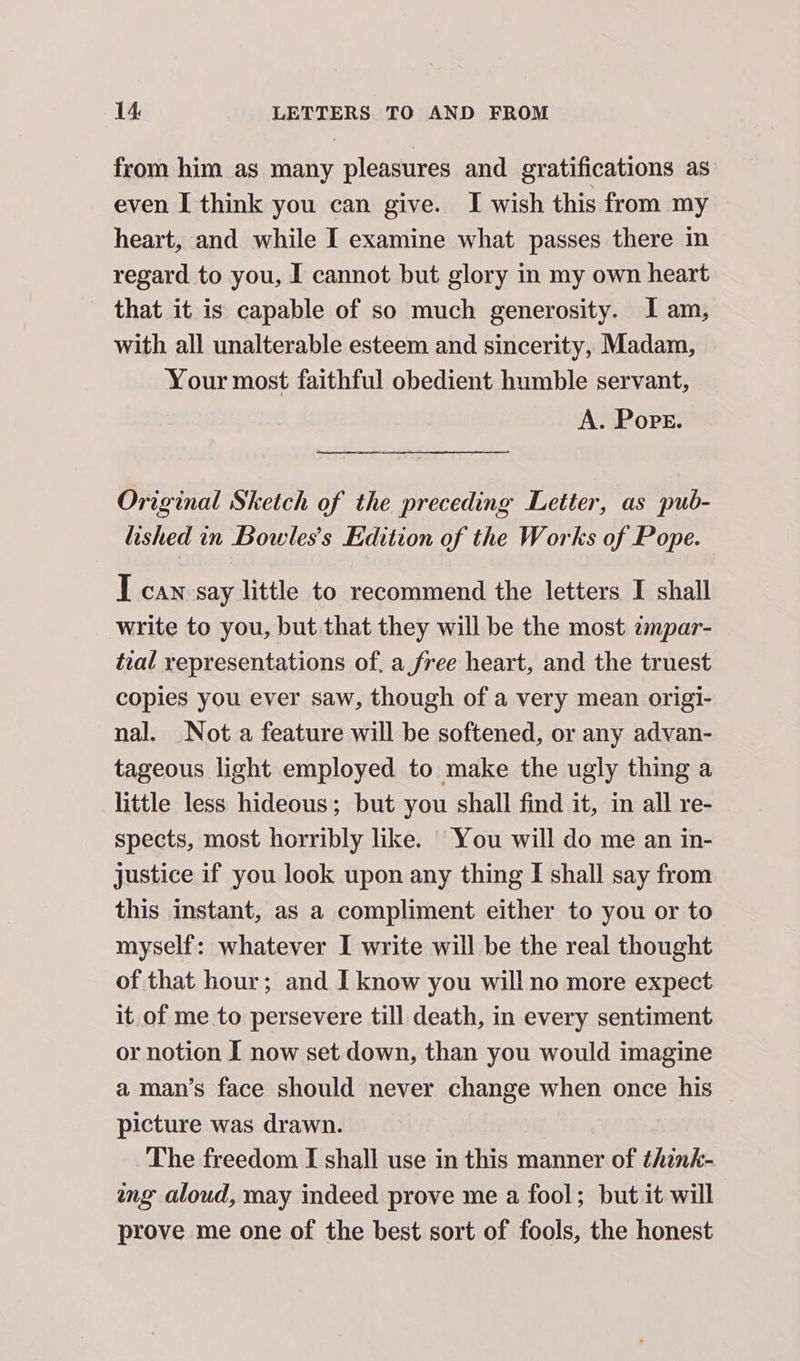 from him as many pleasures and gratifications as even I think you can give. I wish this from my heart, and while I examine what passes there in regard to you, I cannot but glory in my own heart that it is capable of so much generosity. Iam, with all unalterable esteem and sincerity, Madam, Your most faithful obedient humble servant, A. Pope. Original Sketch of the preceding Letter, as pub- lished in Bowles’s Edition of the Works of Pope. I can say little to recommend the letters I shall write to you, but that they will be the most zmpar- teal representations of, a free heart, and the truest copies you ever saw, though of a very mean origi- nal. Not a feature will be softened, or any advan- tageous light employed to make the ugly thing a little less hideous; but you shall find it, in all re- spects, most horribly like. You will do me an in- justice if you look upon any thing I shall say from this instant, as a compliment either to you or to myself: whatever I write will be the real thought of that hour; and I know you will no more expect it of me to persevere till death, in every sentiment or notion I now set down, than you would imagine a man’s face should never change when once his | picture was drawn. The freedom I shall use in this manner of think- ang aloud, may indeed prove me a fool; but it will prove me one of the best sort of fools, the honest