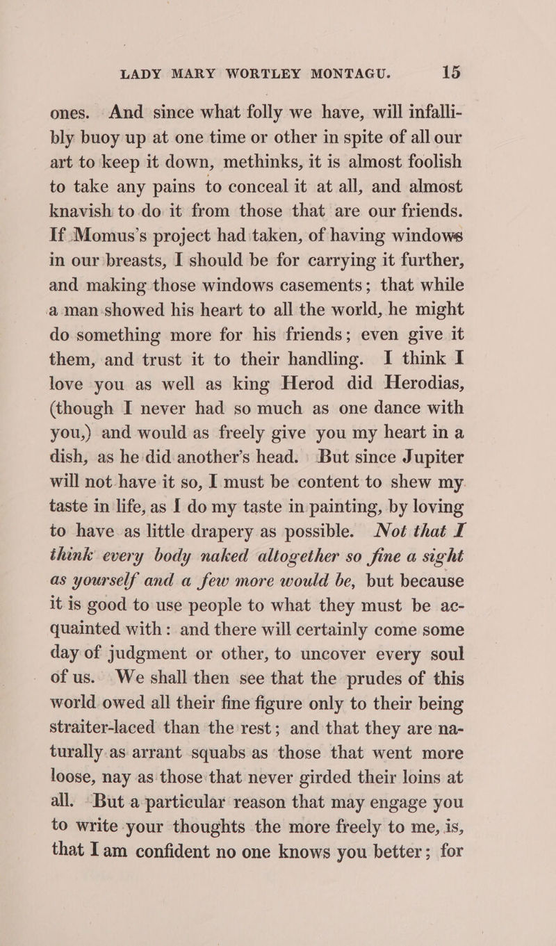ones. And since what folly we have, will infalli- bly buoy up at one time or other in spite of all our art to keep it down, methinks, it is almost foolish to take any pains to conceal it at all, and almost knavish to do it from those that are our friends. If Momus’s project had taken, of having windows in our breasts, I should be for carrying it further, and making those windows casements; that while a man showed his heart to all the world, he might do something more for his friends; even give it them, and trust it to their handling. I think I love you as well as king Herod did Herodias, (though I never had so much as one dance with you,) and would as freely give you my heart in a dish, as he did another’s head. But since Jupiter will not-have it so, I must be content to shew my. taste in life, as I do my taste in painting, by loving to have as little drapery as possible. Not that I think every body naked altogether so fine a sight as yourself and a few more would be, but because it is good to use people to what they must be ac- quainted with: and there will certainly come some day of judgment or other, to uncover every soul _ of us. We shall then see that the prudes of this world owed all their fine figure only to their being straiter-laced than the rest; and that they are na- turally.as arrant squabs as those that went more loose, nay as those'that never girded their loins at all. But a particular reason that may engage you to write your thoughts the more freely to me, is, that Tam confident no one knows you better; for