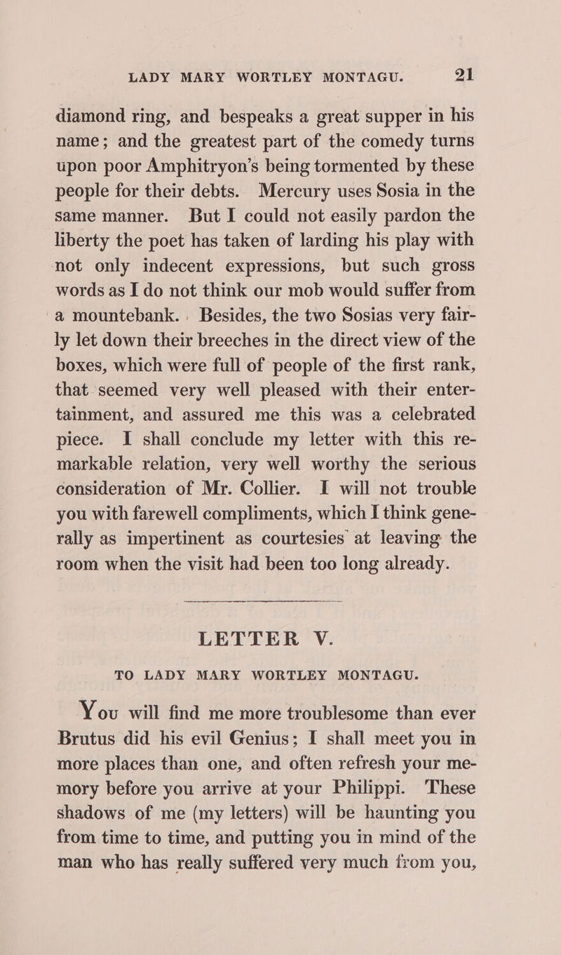 diamond ring, and bespeaks a great supper in his name; and the greatest part of the comedy turns upon poor Amphitryon’s being tormented by these people for their debts. Mercury uses Sosia in the same manner. But I could not easily pardon the liberty the poet has taken of larding his play with not only indecent expressions, but such gross words as I do not think our mob would suffer from -a mountebank.. Besides, the two Sosias very fair- ly let down their breeches in the direct view of the boxes, which were full of people of the first rank, that seemed very well pleased with their enter- tainment, and assured me this was a celebrated piece. I shall conclude my letter with this re- markable relation, very well worthy the serious consideration of Mr. Collier. I will not trouble you with farewell compliments, which I think gene- rally as impertinent as courtesies at leaving the room when the visit had been too long already. LETTER V. TO LADY MARY WORTLEY MONTAGU. You will find me more troublesome than ever Brutus did his evil Genius; I shall meet you in more places than one, and often refresh your me- mory before you arrive at your Philippi. These shadows of me (my letters) will be haunting you from time to time, and putting you in mind of the man who has really suffered very much irom you,