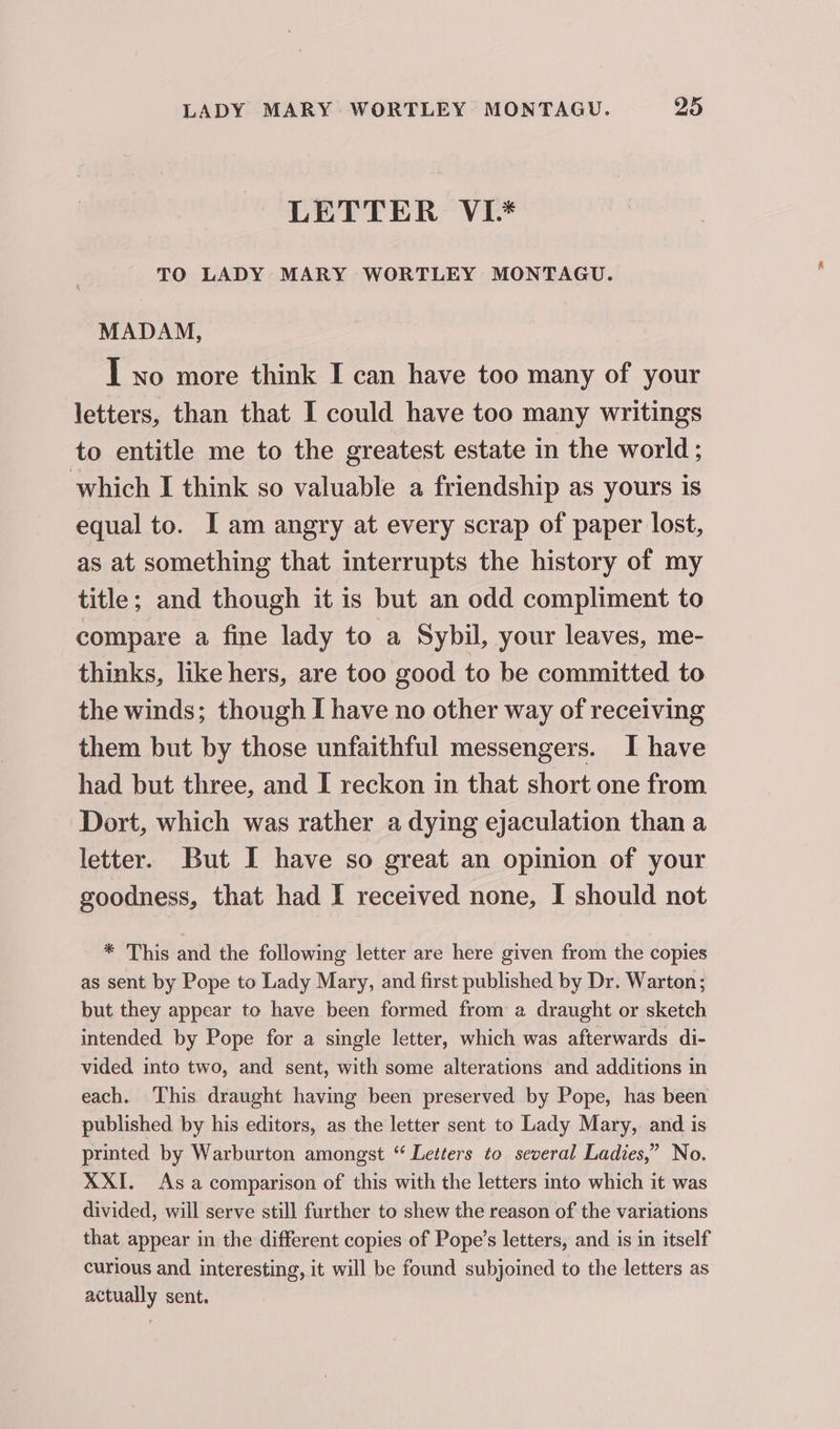 LETTER VI* TO LADY MARY WORTLEY MONTAGU. MADAM, I xo more think I can have too many of your letters, than that I could have too many writings to entitle me to the greatest estate in the world ; which I think so valuable a friendship as yours is equal to. I am angry at every scrap of paper lost, as at something that interrupts the history of my title; and though it is but an odd compliment to compare a fine lady to a Sybil, your leaves, me- thinks, like hers, are too good to be committed to the winds; though [ have no other way of receiving them but by those unfaithful messengers. I have had but three, and I reckon in that short one from Dort, which was rather a dying ejaculation than a letter. But I have so great an opinion of your goodness, that had I received none, I should not * This and the following letter are here given from the copies as sent by Pope to Lady Mary, and first published by Dr. Warton; but they appear to have been formed from a draught or sketch intended by Pope for a single letter, which was afterwards di- vided into two, and sent, with some alterations and additions in each. This draught having been preserved by Pope, has been published by his editors, as the letter sent to Lady Mary, and is printed by Warburton amongst “ Letters to several Ladies,” No. XXI. As a comparison of this with the letters into which it was divided, will serve still further to shew the reason of the variations that appear in the different copies of Pope’s letters, and is in itself curious and interesting, it will be found subjoined to the letters as actually sent.