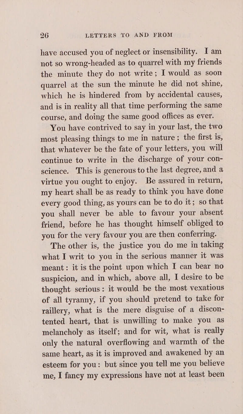 have accused you of neglect or insensibility. I am not so wrong-headed as to quarrel with my friends the minute they do not write; I would as soon quarrel at the sun the minute he did not shine, which he is hindered from by accidental causes, and is in reality all that time performing the same course, and doing the same good offices as ever. You have contrived to say in your last, the two most pleasing things to me in nature; the first is, that whatever be the fate of your letters, you will continue to write in the discharge of your con- science. This is generous to the last degree, and a virtue you ought to enjoy. Be assured in return, my heart shall be as ready to think you have done every good thing, as yours can be to do it; so that you shall never be able to favour your absent friend, before he has thought himself obliged to you for the very favour you are then conferring. The other is, the justice you do me in taking what I writ to you in the serious manner it was meant: it is the point upon which I can bear no suspicion, and in which, above all, I desire to be thought serious: it would be the most vexatious of all tyranny, if you should pretend to take for raillery, what is the mere disguise of a discon- tented heart, that is unwilling to make you as melancholy as itself; and for wit, what is really only the natural overflowing and warmth of the same heart, as it is improved and awakened by an esteem for you: but since you tell me you believe me, I fancy my expressions have not at least been