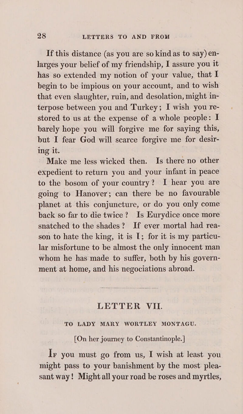 If this distance (as you are so kind as to say) en- larges your belief of my friendship, I assure you it has so extended my notion of your value, that I begin to be impious on your account, and to wish that even slaughter, ruin, and desolation, might in- terpose between you and Turkey; I wish you re- stored to us at the expense of a whole people: I barely hope you will forgive me for saying this, but I fear God will scarce forgive me for desir- ing it. Make me less wicked then. Is there no other expedient to return you and your infant in peace to the bosom of your country? I hear you are going to Hanover; can there be no favourable planet at this conjuncture, or do you only come back so far to die twice? Is Eurydice once more snatched to the shades? If ever mortal had rea- son to hate the king, it is [; for it is my particu- lar misfortune to be almost the only innocent man whom he has made to suffer, both by his govern- ment at home, and his negociations abroad. LETTER VII. TO LADY MARY WORTLEY MONTAGU. [On her journey to Constantinople. | Ir you must go from us, I wish at least you might pass to your banishment by the most plea- sant way! Might all your road be roses and myrtles,
