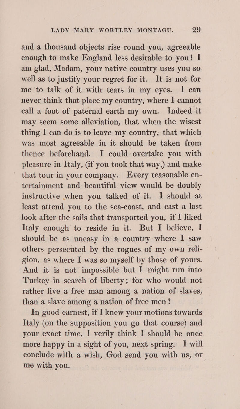 and a thousand objects rise round you, agreeable enough to make England less desirable to you! I am glad, Madam, your native country uses you so well as to justify your regret for it. It is not for me to talk of it with tears in my eyes. I can never think that place my country, where I cannot call a foot of paternal earth my own. Indeed it may seem some alleviation, that when the wisest thing I can do is to leave my country, that which was most agreeable in it should be taken from thence beforehand. I could overtake you with pleasure in Italy, Gif you took that way,) and make - that tour in your company. Every reasonable en- tertainment and beautiful view would be doubly instructive when you talked of it. 1 should at least attend you to the sea-coast, and cast a last look after the sails that transported you, if I liked Italy enough to reside in it. But I believe, I should be as uneasy in a country where I saw others persecuted by the rogues of my own reli- gion, as where I was so myself by those of yours. And it is not impossible but I might run into Turkey in search of liberty; for who would not rather live a free man among a nation of slaves, than a slave among a nation of free men ? In good earnest, if I knew your motions towards Italy (on the supposition you go that course) and your exact time, I verily think I should be once more happy in a sight of you, next spring. | will conclude with a wish, God send you with us, or me with you.