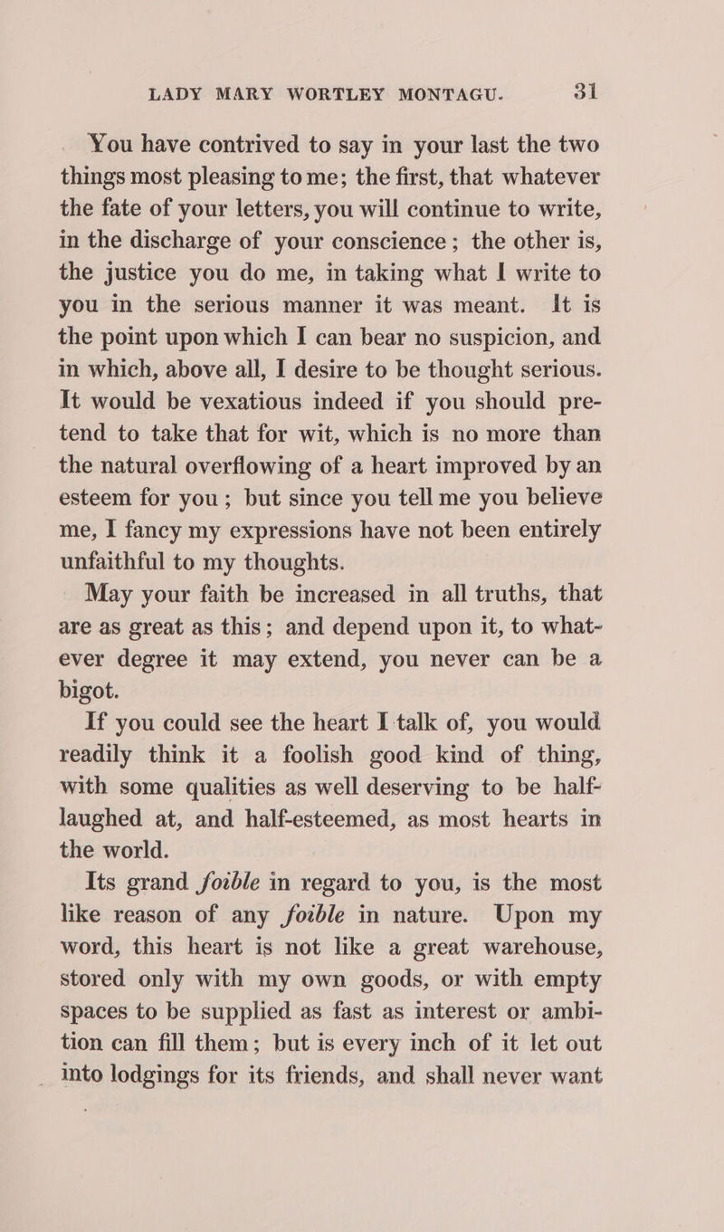 You have contrived to say in your last the two things most pleasing to me; the first, that whatever the fate of your letters, you will continue to write, in the discharge of your conscience ; the other is, the justice you do me, in taking what I write to you in the serious manner it was meant. It is the point upon which I can bear no suspicion, and in which, above all, I desire to be thought serious. It would be vexatious indeed if you should pre- tend to take that for wit, which is no more than the natural overflowing of a heart improved by an esteem for you ; but since you tell me you believe me, I fancy my expressions have not been entirely unfaithful to my thoughts. May your faith be increased in all truths, that are as great as this; and depend upon it, to what- ever degree it may extend, you never can be a bigot. If you could see the heart I talk of, you would readily think it a foolish good kind of thing, with some qualities as well deserving to be half- laughed at, and half-esteemed, as most hearts in the world. Its grand fozble in regard to you, is the most like reason of any fotble in nature. Upon my word, this heart is not like a great warehouse, stored only with my own goods, or with empty Spaces to be supplied as fast as interest or ambi- tion can fill them; but is every inch of it let out _ Into lodgings for its friends, and shall never want