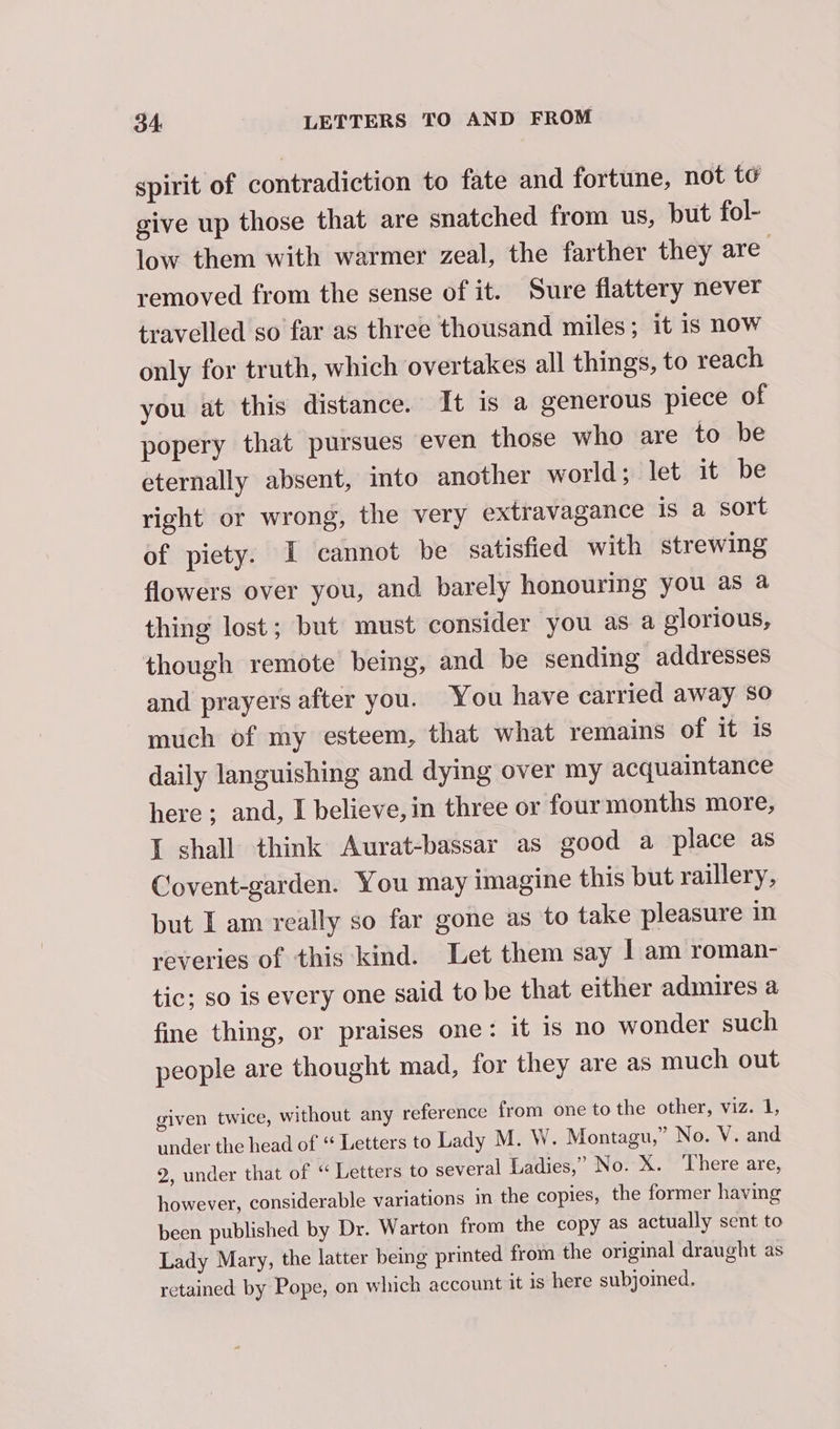 spirit of contradiction to fate and fortune, not te give up those that are snatched from us, but fol- low them with warmer zeal, the farther they are removed from the sense of it. Sure flattery never travelled so far as three thousand miles; it is now only for truth, which overtakes all things, to reach you at this distance. It is a generous piece of popery that pursues even those who are to be eternally absent, into another world; let it be right or wrong, the very extravagance is a sort of piety. I cannot be satisfied with strewing flowers over you, and barely honouring you as a thing lost; but must consider you as a glorious, though remote being, and be sending addresses and prayers after you. You have carried away so much of my esteem, that what remains of it is daily languishing and dying over my acquaintance here; and, I believe, in three or four months more, I shall think Aurat-bassar as good a place as Covent-garden. You may imagine this but raillery, but I am really so far gone as to take pleasure in reveries of this kind. Let them say | am roman- tic; so is every one said to be that either admires a fine thing, or praises one: it is no wonder such people are thought mad, for they are as much out given twice, without any reference from one to the other, viz. 1, under the head of “ Letters to Lady M. W. Montagu,” No. V. and 2, under that of “ Letters to several Ladies,” No. X. ‘There are, however, considerable variations in the copies, the former having been published by Dr. Warton from the copy as actually sent to Lady Mary, the latter being printed from the original draught as retained by Pope, on which account it is here subjoined.