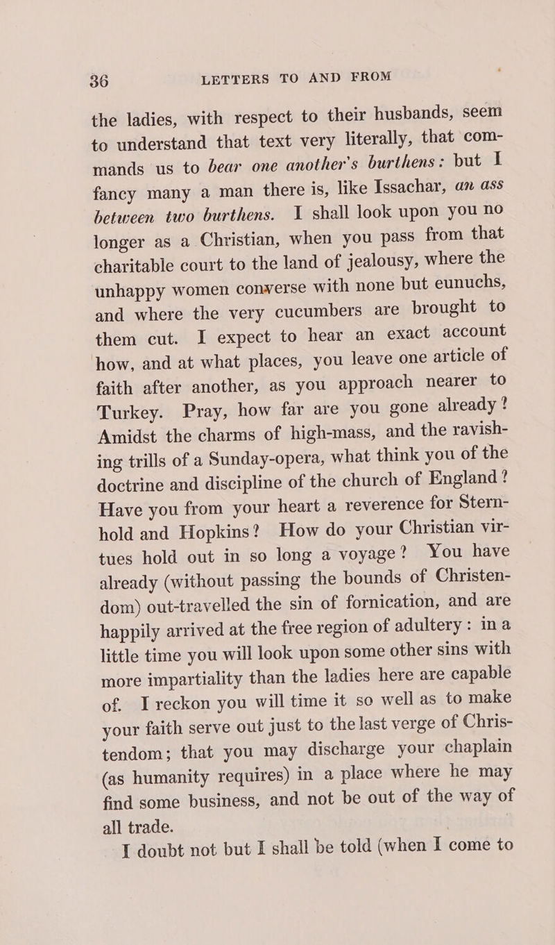 the ladies, with respect to their husbands, seem to understand that text very literally, that com- mands us to bear one another's burthens: but I fancy many a man there is, like Issachar, an ass between two burthens. 1 shall look upon you no longer as a Christian, when you pass from that charitable court to the land of jealousy, where the unhappy women converse with none but eunuchs, and where the very cucumbers are brought to them cut. I expect to hear an exact account how, and at what places, you leave one article of faith after another, as you approach nearer to Turkey. Pray, how far are you gone already ? Amidst the charms of high-mass, and the ravish- ing trills of a Sunday-opera, what think you of the doctrine and discipline of the church of England? Have you from your heart a reverence for Stern- hold and Hopkins? How do your Christian vir- tues hold out in so long a voyage? You have already (without passing the bounds of Christen- dom) out-travelled the sin of fornication, and are happily arrived at the free region of adultery: ina little time you will look upon some other sins with more impartiality than the ladies here are capable of. I reckon you will time it so well as to make your faith serve out just to the last verge of Chris- tendom; that you may discharge your chaplain (as humanity requires) in a place where he may find some business, and not be out of the way of all trade. | | I doubt not but I shall be told (when I come to