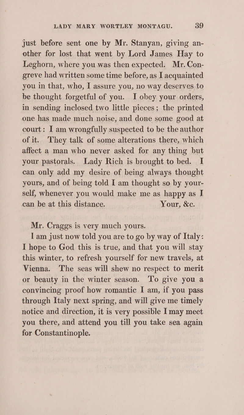 just before sent one by Mr. Stanyan, giving an- other for lost that went by Lord James Hay to Leghorn, where you was then expected. Mr. Con- greve had written some time before, as I acquainted you in that, who, I assure you, no way deserves to be thought forgetful of you. I obey your orders, in sending inclosed two little pieces; the printed one has made much noise, and done some good at court: I am wrongfully suspected to be the author of it. They talk of some alterations there, which affect a man who never asked for any thing but your pastorals. Lady Rich is brought to bed. I can only add my desire of being always thought yours, and of being told I am thought so by your- self, whenever you would make me as happy as I can be at this distance. Your, &c. Mr. Craggs is very much yours. I am just now told you are to go by way of Italy: I hope to God this is true, and that you will stay this winter, to refresh yourself for new travels, at Vienna. The seas will shew no respect to merit or beauty in the winter season. To give you a convincing proof how romantic I am, if you pass through Italy next spring, and will give me timely notice and direction, it is very possible I may meet you there, and attend you till you take sea again for Constantinople.