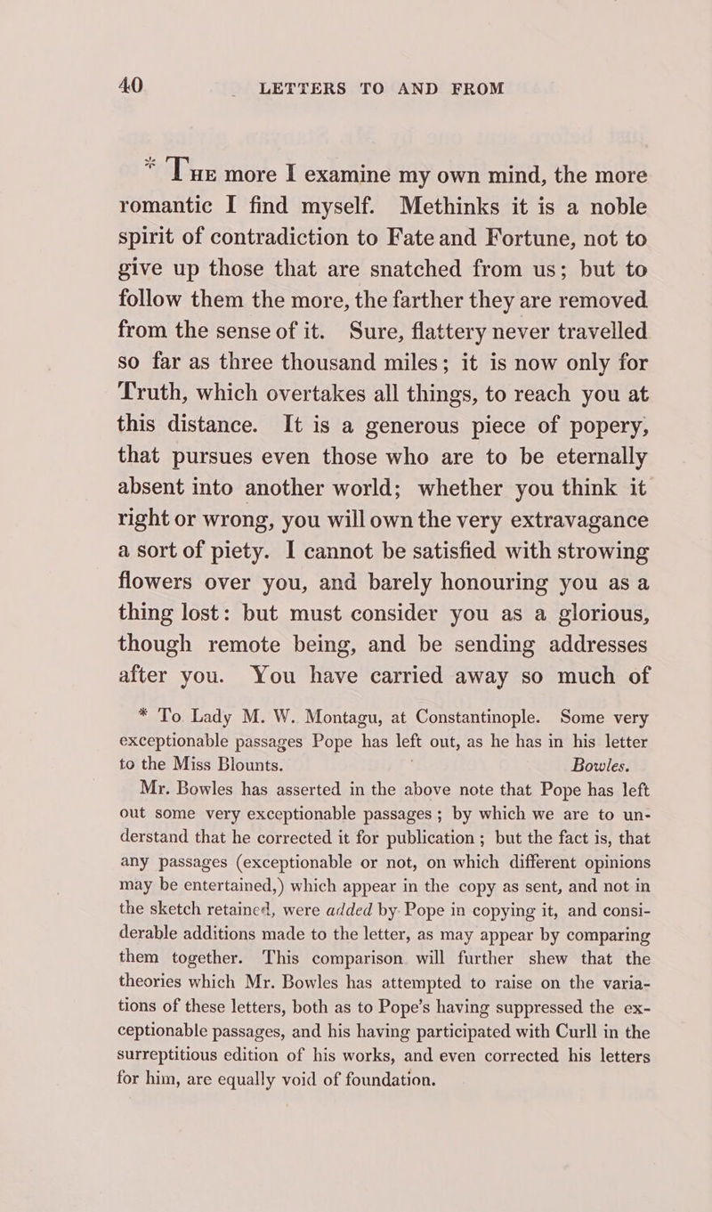 “Tue more I examine my own mind, the more romantic I find myself. Methinks it is a noble spirit of contradiction to Fate and Fortune, not to give up those that are snatched from us; but to follow them the more, the farther they are removed from the sense of it. Sure, flattery never travelled so far as three thousand miles; it is now only for Truth, which overtakes all things, to reach you at this distance. It is a generous piece of popery, that pursues even those who are to be eternally absent into another world; whether you think it right or wrong, you will own the very extravagance a sort of piety. I cannot be satisfied with strowing flowers over you, and barely honouring you as a thing lost: but must consider you as a glorious, though remote being, and be sending addresses after you. You have carried away so much of * To Lady M. W. Montagu, at Constantinople. Some very exceptionable passages Pope has left out, as he has in his letter to the Miss Blounts. Bowles. Mr. Bowles has asserted in the above note that Pope has left out some very exceptionable passages ; by which we are to un- derstand that he corrected it for publication ; but the fact is, that any passages (exceptionable or not, on which different opinions may be entertained,) which appear in the copy as sent, and not in the sketch retained, were added by. Pope in copying it, and consi- derable additions made to the letter, as may appear by comparing them together. This comparison will further shew that the theories which Mr. Bowles has attempted to raise on the varia- tions of these letters, both as to Pope’s having suppressed the ex- ceptionable passages, and his having participated with Curll in the surreptitious edition of his works, and even corrected his letters for him, are equally void of foundation.