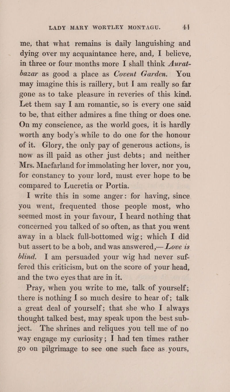 me, that what remains is daily languishing and dying over my acquaintance here, and, I believe, in three or four months more I shall think Aurat- bazar as good a place as Covent Garden. You may imagine this is raillery, but I am really so far gone as to take pleasure in reveries of this kind. Let them say I am romantic, so is every one said to be, that either admires a fine thing or does one. On my conscience, as the world goes, it is hardly worth any body’s while to do one for the honour of it. Glory, the only pay of generous actions, is now as ill paid as other just debts; and neither ~ Mrs. Macfarland for immolating her lover, nor you, for constancy to your lord, must ever hope to be compared to Lucretia or Portia. I write this in some anger: for having, since you went, frequented those people most, who seemed most in your favour, I heard nothing that concerned you talked of so often, as that you went away in a black full-bottomed wig; which I did but assert to be a bob, and was answered,— Love is blind. I am persuaded your wig had never suf- fered this criticism, but on the score of your head, and the two eyes that are in it. Pray, when you write to me, talk of yourself; there is nothing I so much desire to hear of; talk a great deal of yourself; that she who I always thought talked best, may speak upon the best sub- ject. The shrines and reliques you tell me of no way engage my curiosity; I had ten times rather go on pilgrimage to see one such face as yours,