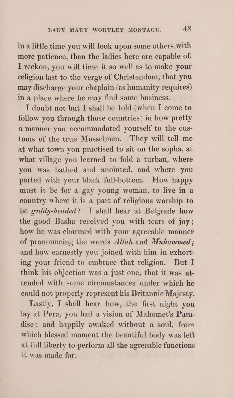 in a little time you will look upon some others with more patience, than the ladies here are capable of. I reckon, you will time it so well as to make your religion last to the verge of Christendom, that you may discharge your chaplain (as humanity requires) in a place where he may find some business. I doubt not but I shall be told (when I come to follow you through those countries) in how pretty a manner you accommodated yourself to the cus- toms of the true Musselmen. ‘They will tell me at what town you practised to sit on the sopha, at what village you learned to fold a turban, where you was bathed and anointed, and where you parted with your black full-bottom. How happy must it be for a gay young woman, to live in a country where it is a part of religious worship to be giddy-headed? 1 shall hear at Belgrade how the good Basha received you with tears of joy; how he was charmed with your agreeable manner of pronouncing the words Allah and Muhammed ; and how earnestly you joined with him in exhort- ing your friend to embrace that religion. But I think his objection was a just one, that it was at- tended with some circumstances under which he could not properly represent his Britannic Majesty. Lastly, I shall hear how, .the first night you lay at Pera, you had a vision of Mahomet’s Para- dise; and happily awaked without a soul, from which blessed moment the beautiful body was left at tull liberty to perform all the agreeable functions it was made for.