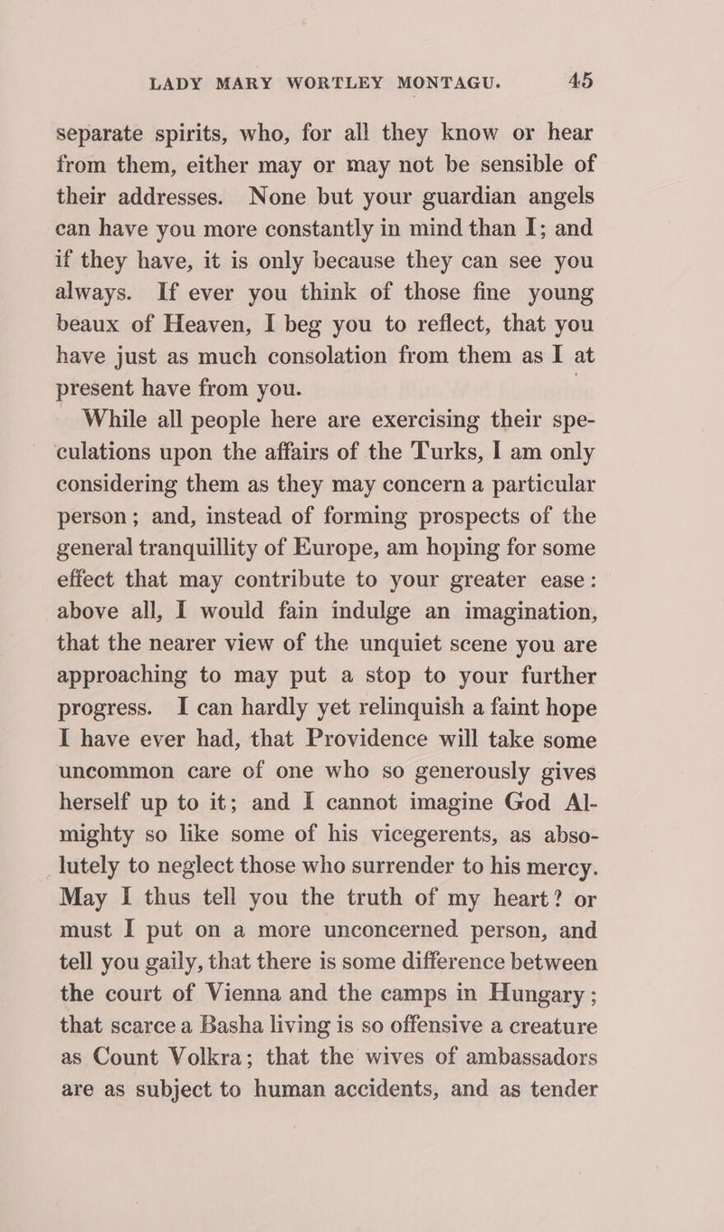 separate spirits, who, for all they know or hear from them, either may or may not be sensible of their addresses. None but your guardian angels can have you more constantly in mind than I; and if they have, it is only because they can see you always. If ever you think of those fine young beaux of Heaven, I beg you to reflect, that you have just as much consolation from them as I at present have from you. , _ While all people here are exercising their spe- culations upon the affairs of the Turks, I am only considering them as they may concern a particular person; and, instead of forming prospects of the general tranquillity of Europe, am hoping for some effect that may contribute to your greater ease: above all, I would fain indulge an imagination, that the nearer view of the unquiet scene you are approaching to may put a stop to your further progress. I can hardly yet relinquish a faint hope I have ever had, that Providence will take some uncommon care of one who so generously gives herself up to it; and I cannot imagine God Al- mighty so like some of his vicegerents, as abso- _lutely to neglect those who surrender to his mercy. May I thus tell you the truth of my heart? or must I put on a more unconcerned person, and tell you gaily, that there is some difference between the court of Vienna and the camps in Hungary; that scarce a Basha living is so offensive a creature as Count Volkra; that the wives of ambassadors are as subject to human accidents, and as tender