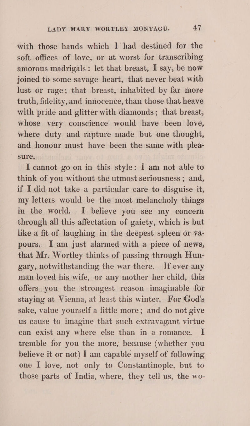 with those hands which | had destined for the soft offices of love, or at worst for transcribing amorous madrigals: let that breast, I say, be now joined to some savage heart, that never beat with lust or rage; that breast, inhabited by far more truth, fidelity, and innocence, than those that heave with pride and glitter with diamonds; that breast, whose very conscience would have been love, where duty and rapture made but one thought, and honour must have been the same with plea- I cannot go on in this style: I am not able to think of you without the utmost seriousness ; and, if I did not take a particular care to disguise it, my letters would be the most melancholy things in the world. I believe you see my concern through all this affectation of gaiety, which is but — like a fit of laughing in the deepest spleen or va- pours. I am just alarmed with a piece of news, that Mr. Wortley thinks of passing through Hun- gary, notwithstanding the war there. If ever any man loved his wife, or any mother her child, this offers you the strongest reason imaginable for staying at Vienna, at least this winter. For God’s sake, value yourself a little more; and do not give us cause to imagine that such extravagant virtue can exist any where else than in a romance. I tremble for you the more, because (whether you believe it or not) | am capable myself of following one I love, not only to Constantinople, but to those parts of India, where, they tell us, the wo-