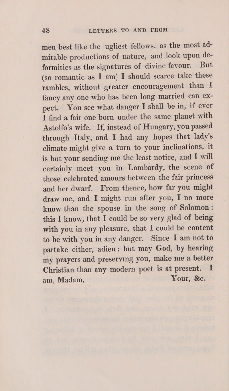 men best like the ugliest fellows, as the most ad- mirable productions of nature, and look upon de- formities as the signatures of divine favour. But (so romantic as I am) I should scarce take these rambles, without greater encouragement than I fancy any one who has been long married can ex- pect. You see what danger I shall be in, if ever I find a fair one born under the same planet with Astolfo’s wife. If, instead of Hungary, you passed through Italy, and I had any hopes that lady's climate might give a turn to your inclinations, it is but your sending me the least notice, and I will certainly meet you in Lombardy, the scene of those celebrated amours between the fair princess and her dwarf. From thence, how far you might draw me, and I might run after you, I no more know than the spouse in the song of Solomon: this I know, that I could be so very glad of being with you in any pleasure, that I could be content to be with you in any danger. Since I am not to partake either, adieu: but may God, by hearing my prayers and preserving you, make me a better Christian than any modern poet is at present. I am, Madam, Your, &amp;c.
