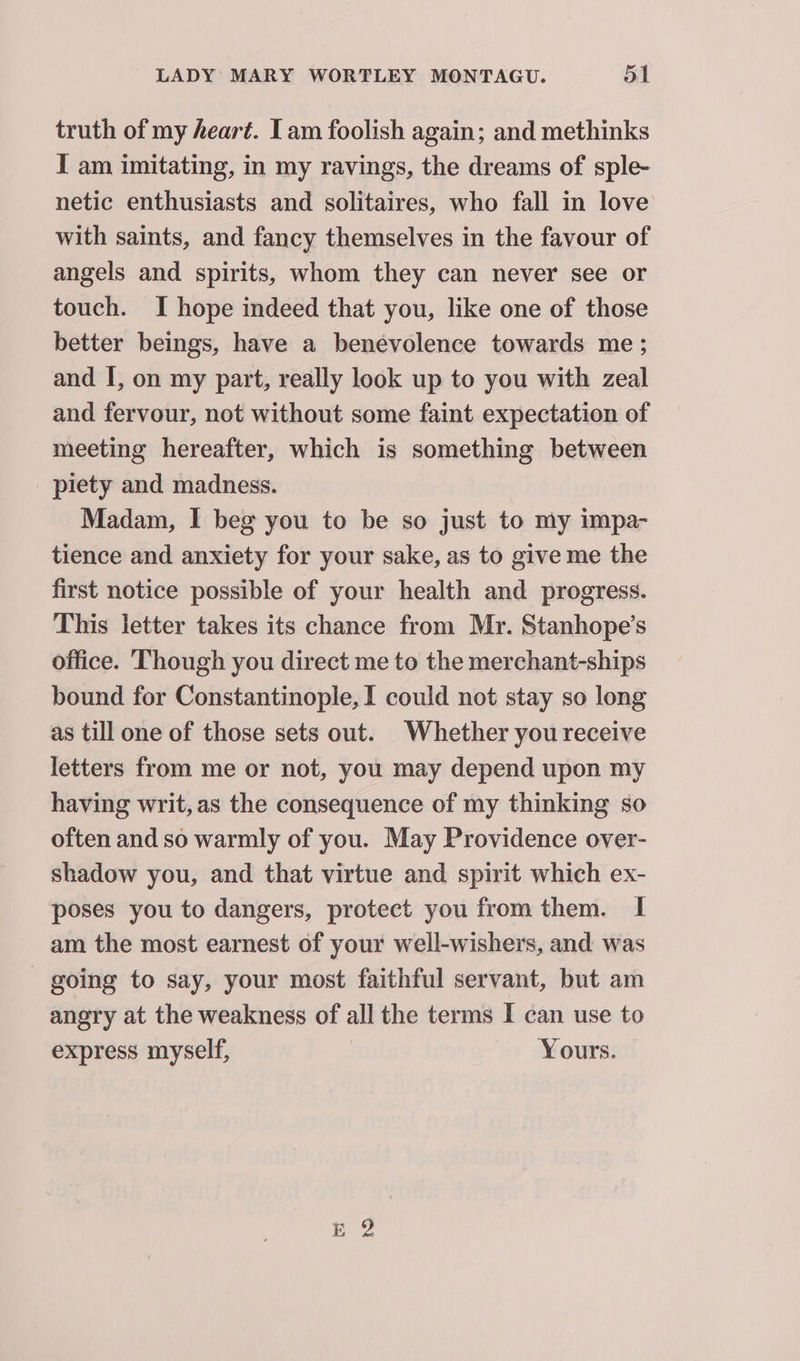 truth of my heart. Tam foolish again; and methinks I am imitating, in my ravings, the dreams of sple- netic enthusiasts and solitaires, who fall in love with saints, and fancy themselves in the favour of angels and spirits, whom they can never see or touch. I hope indeed that you, like one of those better beings, have a benevolence towards me; and I, on my part, really look up to you with zeal and fervour, not without some faint expectation of meeting hereafter, which is something between piety and madness. Madam, I beg you to be so just to my impa- tience and anxiety for your sake, as to give me the first notice possible of your health and progress. This letter takes its chance from Mr. Stanhope’s office. Though you direct me to the merchant-ships bound for Constantinople, I could not stay so long as till one of those sets out. Whether you receive letters from me or not, you may depend upon my having writ, as the consequence of my thinking so often and so warmly of you. May Providence over- shadow you, and that virtue and spirit which ex- poses you to dangers, protect you from them. I am the most earnest of your well-wishers, and was - going to say, your most faithful servant, but am angry at the weakness of all the terms I can use to express myself, | Yours.