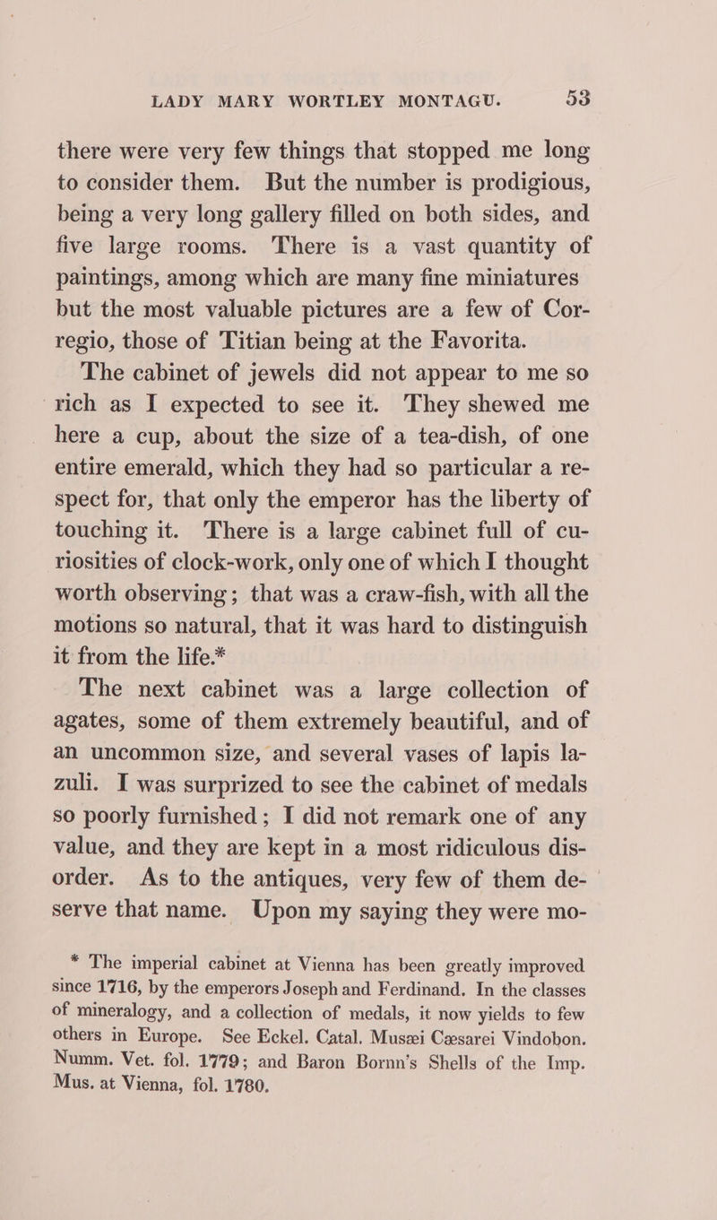 there were very few things that stopped me long to consider them. But the number is prodigious, being a very long gallery filled on both sides, and five large rooms. There is a vast quantity of paintings, among which are many fine miniatures but the most valuable pictures are a few of Cor- regio, those of Titian being at the Favorita. The cabinet of jewels did not appear to me so rich as I expected to see it. They shewed me here a cup, about the size of a tea-dish, of one entire emerald, which they had so particular a re- spect for, that only the emperor has the liberty of touching it. There is a large cabinet full of cu- riosities of clock-work, only one of which I thought worth observing; that was a craw-fish, with all the motions so natural, that it was hard to distinguish it from the life.* The next cabinet was a large collection of agates, some of them extremely beautiful, and of an uncommon size, and several vases of lapis la- zuli. I was surprized to see the cabinet of medals so poorly furnished ; I did not remark one of any value, and they are kept in a most ridiculous dis- order. As to the antiques, very few of them de-— serve that name. Upon my saying they were mo- * The imperial cabinet at Vienna has been greatly improved since 1716, by the emperors Joseph and Ferdinand. In the classes of mineralogy, and a collection of medals, it now yields to few others in Europe. See Eckel. Catal. Musai Ceesarei Vindobon. Numm. Vet. fol. 1779; and Baron Bornn’s Shells of the Imp. Mus. at Vienna, fol. 1780.