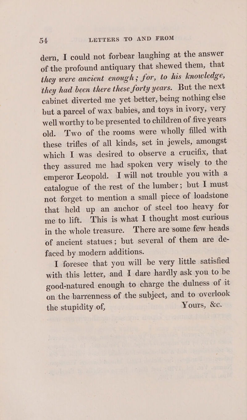 dern, I could not forbear laughing at the answer of the profound antiquary that shewed them, that they were ancient enough ; for, to his knowledge, they had been there these forty years. But the next cabinet diverted me yet better, being nothing else but a parcel of wax babies, and toys in ivory, very well worthy to be presented to children of five years old. Two of the rooms were wholly filled with these trifles of all kinds, set in jewels, amongst which I was desired to observe a crucifix, that they assured me had spoken very wisely to the emperor Leopold. I will not trouble you with a catalogue of the rest of the lumber; but I must not forget to mention a small piece of loadstone that held up an anchor of steel too heavy for me to lift. This is what I thought most curious in the whole treasure. There are some few heads of ancient statues; but several of them are de- faced by modern additions. I foresee that you will be very little satisfied with this letter, and I dare hardly ask you to be good-natured enough to charge the dulness of it on the barrenness of the subject, and to overlook the stupidity of, Yours, &amp;c.