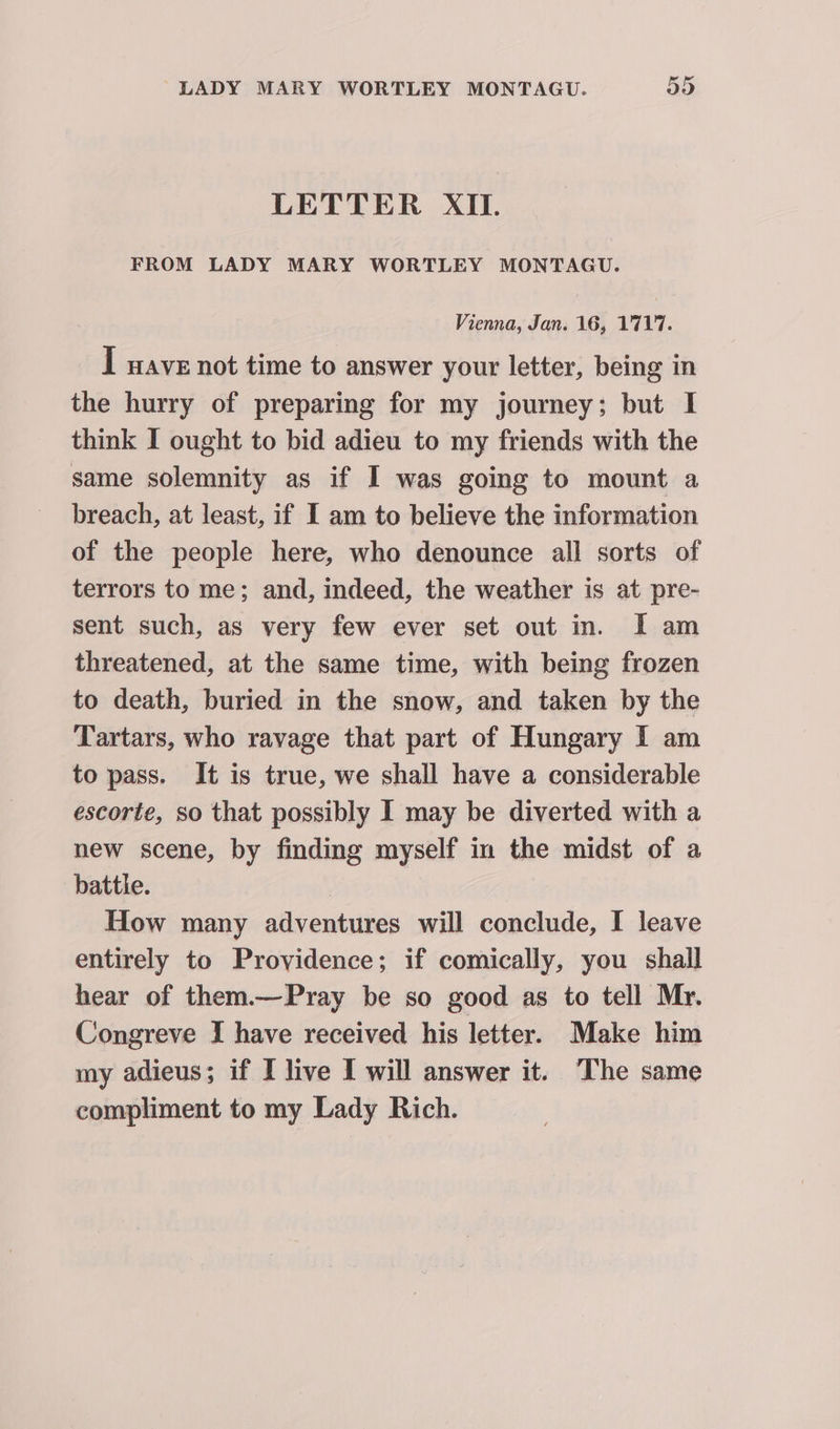 LETTER XII. FROM LADY MARY WORTLEY MONTAGU. Vienna, Jan. 16, 1717. I wave not time to answer your letter, being in the hurry of preparing for my journey; but I think I ought to bid adieu to my friends with the same solemnity as if I was going to mount a breach, at least, if I am to believe the information of the people here, who denounce all sorts of terrors to me; and, indeed, the weather is at pre- sent such, as very few ever set out in. I am threatened, at the same time, with being frozen to death, buried in the snow, and taken by the Tartars, who ravage that part of Hungary I am to pass. It is true, we shall have a considerable escorte, so that possibly I may be diverted with a new scene, by finding myself in the midst of a battle. | How many adventures will conclude, I leave entirely to Providence; if comically, you shall hear of them.—Pray be so good as to tell Mr. Congreve I have received his letter. Make him my adieus; if I live I will answer it. The same compliment to my Lady Rich.