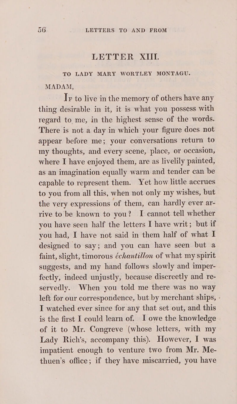 LETTER XIII. TO LADY MARY WORTLEY MONTAGU. MADAM, Is to live in the memory of others have any thing desirable in it, it is what you possess with regard to me, in the highest sense of the words. There is not a day in which your figure does not appear before me; your conversations return to my thoughts, and every scene, place, or occasion, where I have enjoyed them, are as livelily painted, as an imagination equally warm and tender can be capable to represent them. Yet how little accrues to you from all this, when not only my wishes, but the very expressions of them, can hardly ever ar- rive to be known to you? I cannot tell whether you have seen half the letters I have writ; but if you had, I have not said in them half of what I designed to say; and you can have seen but a faint, slight, timorous échantillon of what my spirit suggests, and my hand follows slowly and imper- fectly, indeed unjustly, because discreetly and re- servedly. When you told me there was no way left for our correspondence, but by merchant ships, - I watched ever since for any that set out, and this is the first I could learn of. 1 owe the knowledge of it to Mr. Congreve (whose letters, with my Lady Rich’s, accompany this). However, I was impatient enough to venture two from Mr. Me- thuen’s office; if they have miscarried, you have