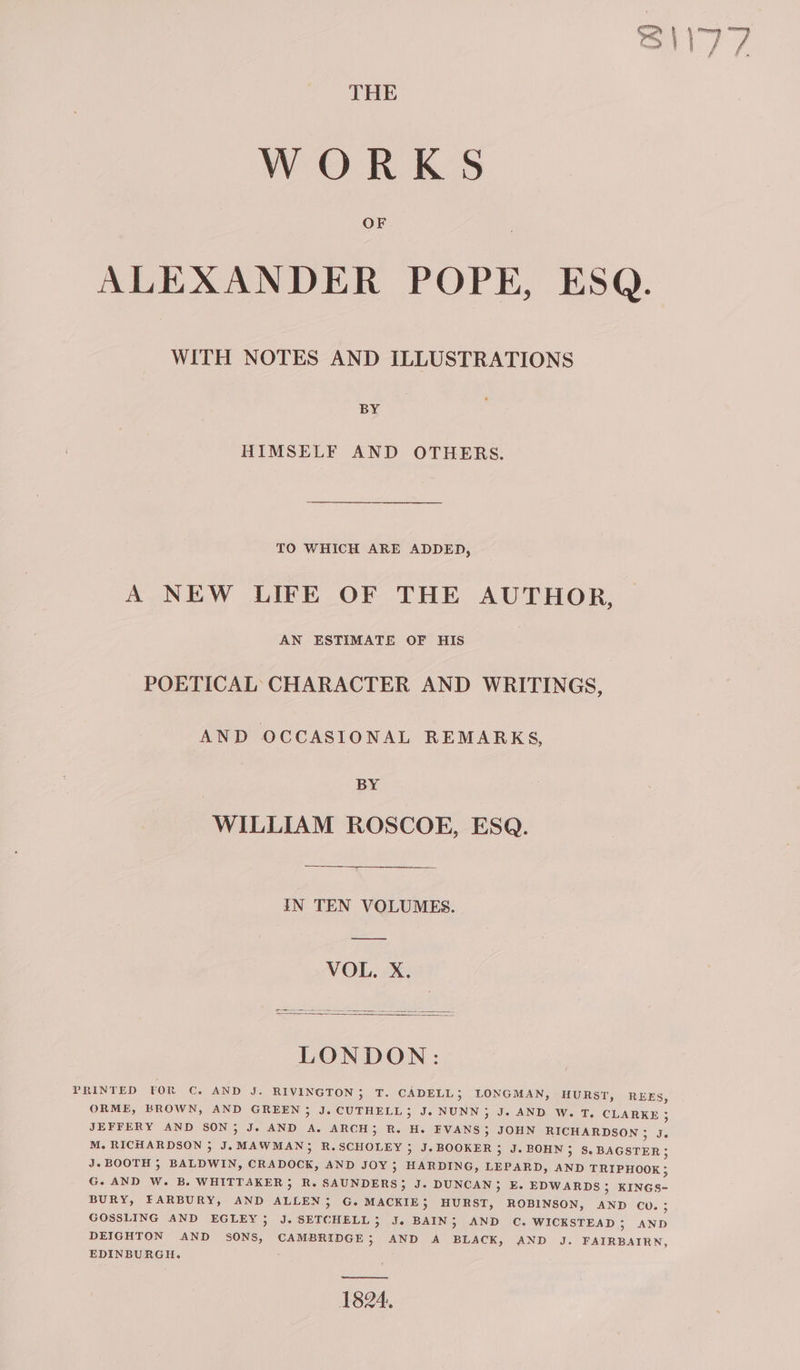 WORKS OF ALEXANDER POPE, ESQ. WITH NOTES AND ILLUSTRATIONS BY HIMSELF AND OTHERS. TO WHICH ARE ADDED, A NEW LIFE OF THE AUTHOR, AN ESTIMATE OF HIS POETICAL CHARACTER AND WRITINGS, AND OCCASIONAL REMARKS, BY WILLIAM ROSCOE, ESQ. IN TEN VOLUMES. VOL. X. LONDON: PRINTED YOR C. AND J. RIVINGTON 5 T. CADELL 5 LONGMAN, HURST, REES, ORME, BROWN, AND GREEN ; J. CUTHELL; J. NUNN; J. AND W. T, CLARKE 5 JEFFERY AND SON; J. AND A. ARCH; R. H. EVANS 5; JOHN RICHARDSON ; Je M. RICHARDSON 35 J. MAWMAN; R.SCHOLEY ; J.BOOKER 35 J. BOHN 3 8S. BAGSTER 5 J. BOOTH 5; BALDWIN, CRADOCK, AND JOY ; HARDING, LEPARD, AND TRIPHOOK 5 G. AND W. B. WHITTAKER; R. SAUNDERS; J. DUNCAN, E. EDWARDS 5; KINGS- BURY, FARBURY, AND ALLEN; G. MACKIE, HURST, ROBINSON, AND CU. 5; GOSSLING AND EGLEY;5 J. SETCHELL , J. BAIN; AND C. WICKSTEAD; AND DEIGHTON AND SONS, CAMBRIDGE; AND A BLACK, AND J. FAIRBAIRN, EDINBURGH. a 1824.