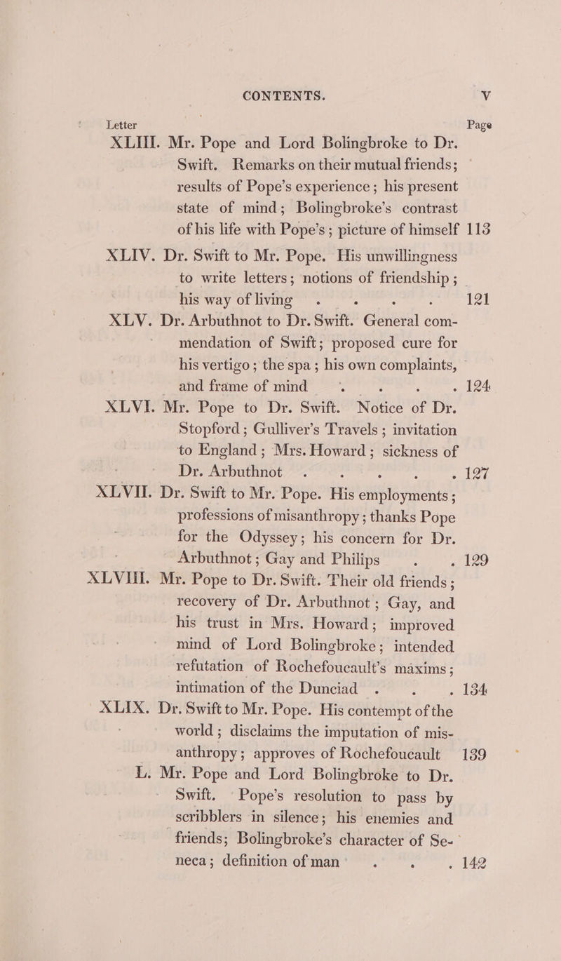 Letter . Page XLUI. Mr. Pope and Lord Bolingbroke to Dr. Swift. Remarks on their mutual friends; results of Pope’s experience ; his present state of mind; Bolingbroke’s contrast of his life with Pope’s ; picture of himself 113 XLIV. Dr. Swift to Mr. Pope. His unwillingness to write letters; notions of gia: | his way of living . . 121 XLV. Dr. Arbuthnot to Dr. Swift. eles com- mendation of Swift; proposed cure for his vertigo ; the spa ; his own complaints, © -ahdframe of mind ». . : . 124 XLVI. Mr. Pope to Dr. Swift. Notice of Dr. Stopford ; Gulliver’s Travels ; invitation to England ; Mrs. Howard ; sickness of Dr. Avbuttinbt : : s bed XLVII. Dr. Swift to Mr. Pope. His wantre Ai a professions of misanthropy ; thanks Pope for the Odyssey; his concern for Dr. Arbuthnot ; Gay and Philips : 4129 XLVUI. Mr. Pope to Dr. Swift. Their old friends ; recovery of Dr. Arbuthnot ; Gay, and his trust in Mrs. Howard; improved mind of Lord Bolingbroke; intended refutation of Rochefoucault’s maxims; intimation of the Dunciad . . 154 XLIX. Dr. Swift to Mr. Pope. His contempt of the world ; disclaims the imputation of mis- seins approves of Rochefoucault 139 L. Mr. Pope and Lord Bolingbroke to Dr. Swift. Pope’s resolution to pass by scribblers in silence; his enemies and friends; Bolingbroke’s character of Se- neca; definition ofman’ . ; . 142