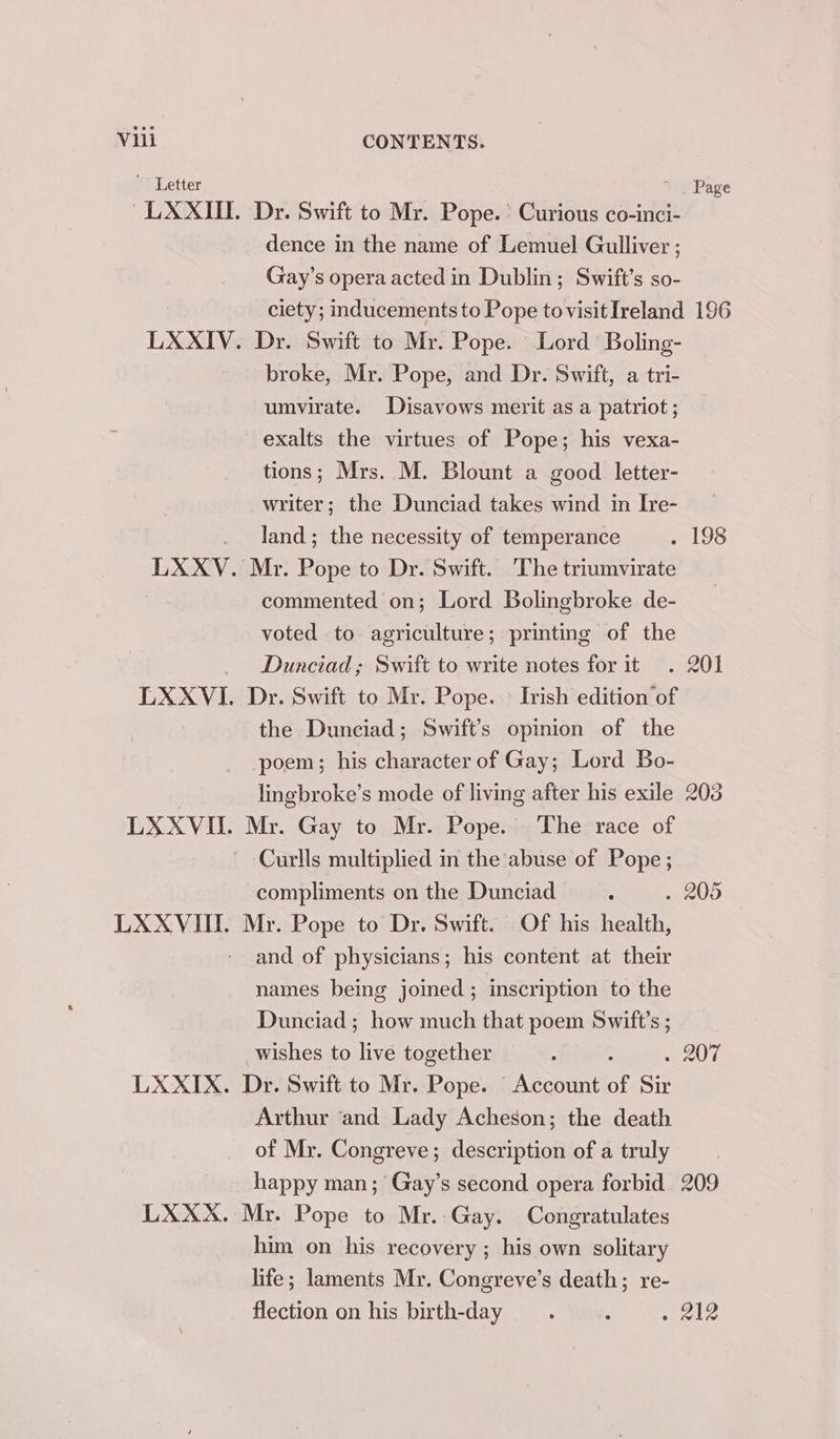 Letter Page ~LXXIIT. Dr. Swift to Mr. Pope.’ Curious co-inci- dence in the name of Lemuel Gulliver ; Gay’s opera acted in Dublin; Swift’s so- ciety; inducements to Pope to visit Ireland 196 LXXIV. Dr. Swift to Mr. Pope. Lord Boling- broke, Mr. Pope, and Dr. Swift, a tri- umvirate. Disavows merit as a patriot ; exalts the virtues of Pope; his vexa- tions; Mrs. M. Blount a good letter- writer; the Dunciad takes wind in Ire- land; the necessity of temperance . 198 LXXV. Mr. Pope to Dr. Swift. The triumvirate commented on; Lord Bolingbroke de- voted to agriculture; printing of the Dunciad; Swift to write notes for it . 201 LXXVI. Dr. Swift to Mr. Pope. © Irish edition of the Dunciad; Swift's opinion of the poem; his character of Gay; Lord Bo- lingbroke’s mode of living after his exile 203 LXXVII. Mr. Gay to Mr. Pope. The race of Curlls multiplied in the abuse of Pope ; compliments on the Dunciad : . 205 LXXVII. Mr. Pope to Dr. Swift. Of his health, and of physicians; his content at their names being joined ; inscription to the Dunciad ; how much that poem Swift's ; wishes to live together , : SAE LXXIX. Dr. Swift to Mr. Pope. Account of Sir Arthur ‘and Lady Acheson; the death of Mr. Congreve; description of a truly happy man; Gay’s second opera forbid 209 LXXX. Mr. Pope to Mr. Gay. Congratulates him on his recovery ; his own solitary life; laments Mr. Congreve’s death; re- flection on his birth-day . . 212