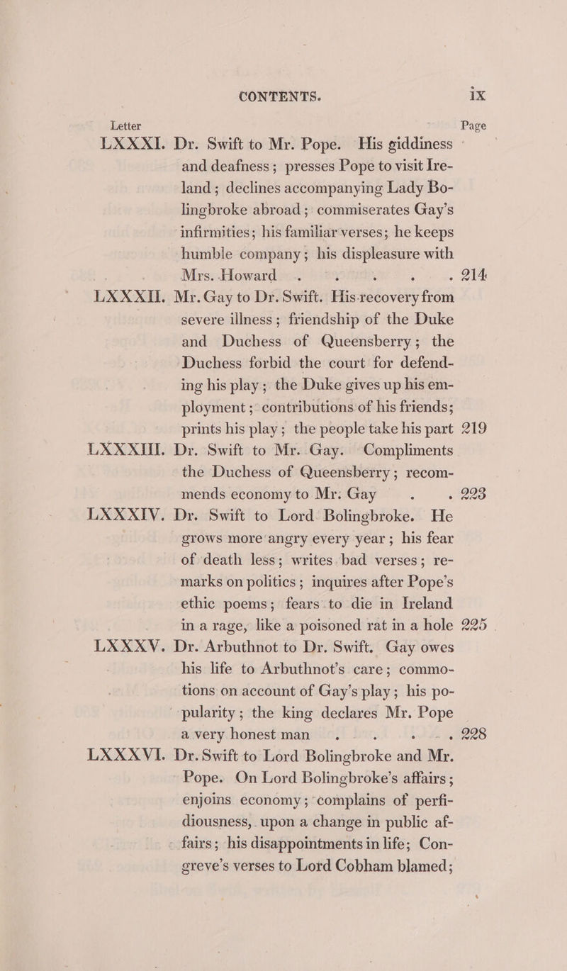 LXX XII. LXXXVI. CONTENTS. 1X and deafness; presses Pope to visit Ire- land; declines accompanying Lady Bo- lingbroke abroad ; commiserates Gay’s infirmities; his familiar verses; he keeps humble company; his displeasure with Mrs. Howard Mr. Gay to Dr. Swift. His ee severe illness; friendship of the Duke and Duchess of Queensberry; the Duchess forbid the court for defend- ing his play ; the Duke gives up his em- ployment ;: contributions of his friends; prints his play; the people take his part Dr. Swift to Mr. Gay. Compliments the Duchess of Queensberry ; recom- mends economy to Mr: Gay — Dr. Swift to Lord: Bolingbroke. He grows more angry every year ; his fear of death less; writes. bad verses; re- marks on politics ; inquires after Pope’s ethic poems; fears to die in Ireland in a rage, like a poisoned rat in a hole Dr. Arbuthnot to Dr. Swift. Gay owes his life to Arbuthnot’s care; commo- tions on account of Gay’s play; his po- a very honest man Dr. Swift to Lord Bolisabioke saa Mr. Pope. On Lord Bolingbroke’s affairs ; enjoins economy; complains of perfi- diousness, upon a change in public af- greve’s verses to Lord Cobham blamed; 219 225 |