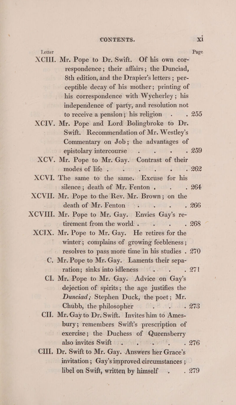CIIL, CONTENTS. Mr. Pope to Dr. Swift. Of his own cor- respondence ; their affairs; the Dunciad, 8th edition, and the Drapier’s letters ; per- ceptible decay of his mother; printing of his correspondence with Wycherley ; his independence of party, and resolution not to receive a pension; his religion » 290 Mr. Pope and Lord Bolingbroke to Dr. Swift. Recommendation of Mr. Westley’s Commentary on Job; the advantages of epistolary intercourse’. . 259 Mr. Pope to Mr. Gay. Conitnate of their modes of life . : . 262 Excite for his silence ; death of Mr. Fenton . . 264 Mr. Pope to the Rev. Mr. Brown; on the death of Mr. Fenton . 266 Mr. Pope to Mr. Gay. eis Gay's re- tirement from the world . Mr. Pope to Mr. Gay. He retires for the winter; complains of growing feebleness ; resolves to pass more time in his studies . 270 Sey vig ration; sinks into idleness dejection of spirits; the age justifies the Dunciad ; Stephen Duck, the poet; Mr. Chubb, the philosopher - 243 Mr. Gay to Dr. Swift. Invites him to err bury; remembers Swift’s prescription of exercise; the Duchess of Queensberry also invites Swift — . oT eee - 276 Dr. Swift to Mr. Gay. Answers ie Ses invitation; Gay’simproved circumstances ; libel on Swift, written by himself aie