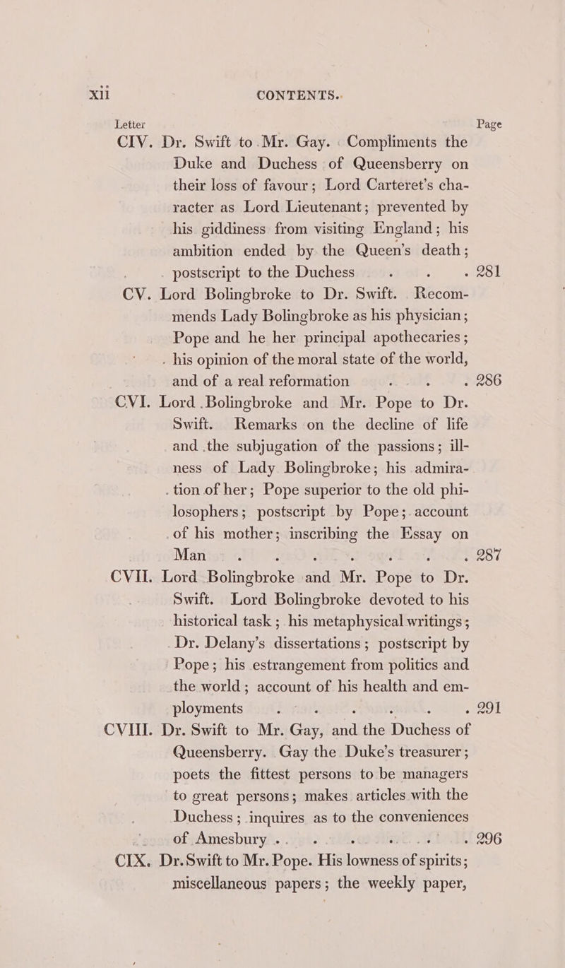 Letter CIX, Dr. Swift to. Mr. Gay. . Compliments the Duke and Duchess of Queensberry on their loss of favour; Lord Carteret’s cha- racter as Lord Lieutenant; prevented by his giddiness from visiting England; his ambition ended by the Queen’s death; Lord Bolingbroke to Dr. Swift. . Recom- mends Lady Bolingbroke as his physician ; Pope and he her principal apothecaries ; . his opinion of the moral state of the world, and of a real reformation ; Lord .Bolingbroke and Mr. Ria to Dr. Swift. Remarks on the decline of life and .the subjugation of the passions; ill- ness of Lady Bolingbroke; his admira- . tion of her; Pope superior to the old phi- losophers; postscript by Pope;.account of his mother; inscribing the Essay on Manist © : : 3 ; : Lord Bolingbroke and Mr. Pope to Dr. Swift. Lord Bolingbroke devoted to his historical task ;_ his metaphysical writings ; Dr. Delany’s dissertations ; postscript by Pope; his estrangement from politics and the world ; account of his health and em- ployments Dr. Swift to Mr. Ges on the Tygehees of Queensberry. Gay the Duke's treasurer ; poets the fittest persons to be managers to great persons; makes articles with the Duchess ; inquires as to the conveniences of Amesbury . Dr. Swift to Mr. Bane His larnaeke ue hirite: miscellaneous papers; the weekly paper, Page