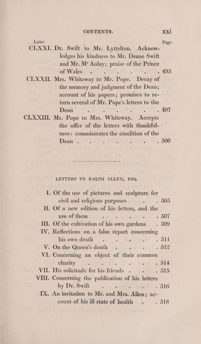 Letter : Page CLXXI. Dr. Swift to Mr. Lyttelton. Acknow- ledges his kindness to Mr. Deane Swift and Mr. M‘ Aulay; praise of the Prince of Wales. ; : . 495 CLXXI. Mrs. Whiteway to Mr. Pope: Decay of the memory and judgment of the Dean; account of his papers; promises to re- turn several of Mr. Pope’s letters to. the | Dean . . 497 CLXXIII. Mr. Pope to Mrs. Wenig: laeedots the offer of the letters with thankful- ness: commiserates the condition of the Dean . : : : : é . 500 LETTERS TO RALPH ALLEN, ESQ. i. Of the use of pictures and sculpture for civil and religious purposes ‘ . 505 II. Of a new edition of his letters, and the use of them ‘ ; ‘ ‘ OO. il]. Of the cultivation of his own gardens _. 509 TV. Reflections on a false report concerning his own death. ; ; ; me) V. On the Queen’s death _. ‘ , ; B12 VI. Concerning an object of their common charity : : : . O14 VII. His solicitude for his fiends . , » O19 VU. Concerning the publication of his letters by Dr. Swift 4 i . O16 IX. An invitation to Mr. and Mrs. ie. ac- count of his ill state of health . . O18