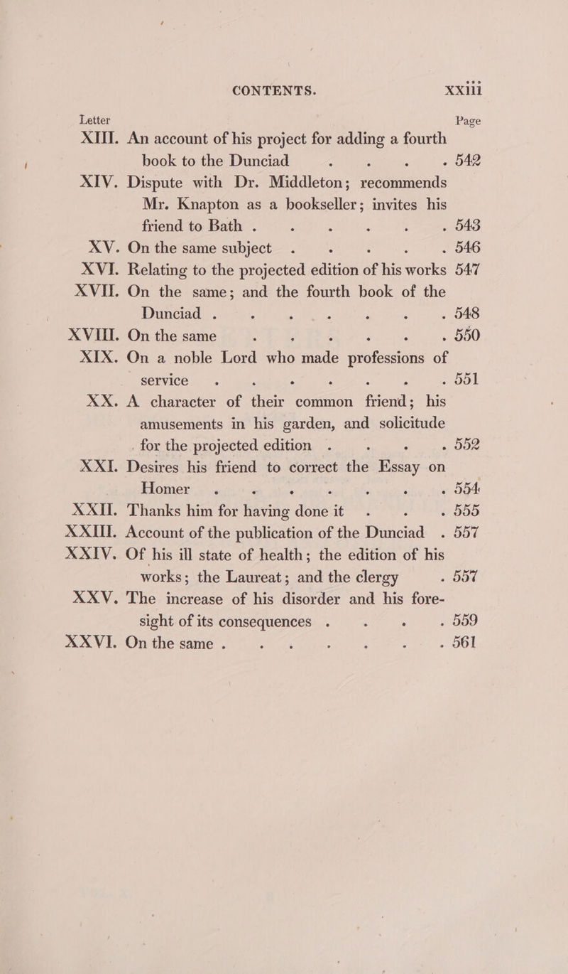 XXII. CONTENTS. XXill An account of his project for adding a fourth book to the Dunciad : . 542 Dispute with Dr. Middleton; recuniniénds Mr. Knapton as a bookseller; invites his friend to Bath . . 543 On the same subject . 546 Relating to the projected edition of his Geis 547 On the same; and the fourth book of the Dunciad . . 548 On the same . 550 Qn a noble Lord ako mae &amp; profesion of service . . oul A character of ne common fiona; his amusements in his garden, and solicitude _for the projected edition . : : . d02 Desires his friend to correct the Essay on Homer ‘ . 554 Thanks him for fata dane it » 555 Account of the publication of the Dunciad . 557 Of his ill state of health; the edition of his works; the Laureat; and the clergy . 557 The increase of his disorder and his fore- . 059 . O61 sight of its consequences . On the same .