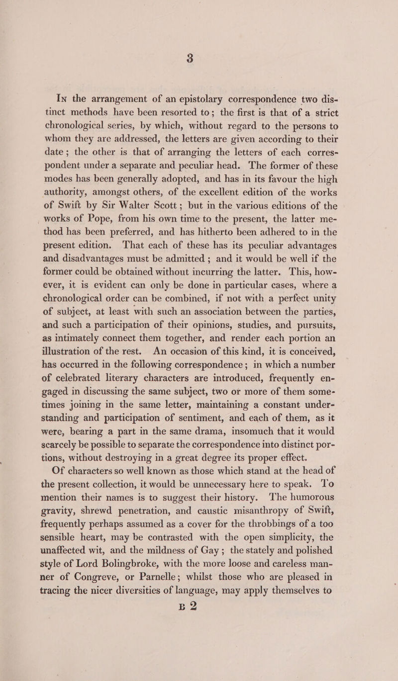 tinct methods have been resorted to; the first is that of a strict chronological series, by which, without regard to the persons to whom they are addressed, the letters are given according to their date ; the other is that of arranging the letters of each corres- pondent under a separate and peculiar head. The former of these modes has been generally adopted, and has in its favour the high authority, amongst others, of the excellent edition of the works of Swift by Sir Walter Scott ; but in the various editions of the _works of Pope, from his own time to the present, the latter me- thod has been preferred, and has hitherto been adhered to in the present edition. That each of these has its peculiar advantages and disadvantages must be admitted ; and it would be well if the former could be obtained without incurring the latter. This, how- ever, it is evident can only be done in particular cases, where a chronological order can be combined, if not with a perfect unity of subject, at least with such an association between the parties, and such a participation of their opinions, studies, and pursuits, as intimately connect them together, and render each portion an illustration of the rest. An occasion of this kind, it is conceived, has occurred in the following correspondence ; in which a number of celebrated literary characters are introduced, frequently en- gaged in discussing the same subject, two or more of them some- times joining in the same letter, maintaining a constant under- standing and participation of sentiment, and each of them, as it were, bearing a part in the same drama, insomuch that it would scarcely be possible to separate the correspondence into distinct por- tions, without destroying in a great degree its proper effect. Of characters so well known as those which stand at the head of the present collection, it would be unnecessary here to speak. To mention their names is to suggest their history. ‘The humorous gravity, shrewd penetration, and caustic misanthropy of Swift, frequently perhaps assumed as a cover for the throbbings of a too sensible heart, may be contrasted with the open simplicity, the unaffected wit, and the mildness of Gay ; the stately and polished style of Lord Bolingbroke, with the more loose and careless man- ner of Congreve, or Parnelle; whilst those who are pleased in tracing the nicer diversities of language, may apply themselves to Ba