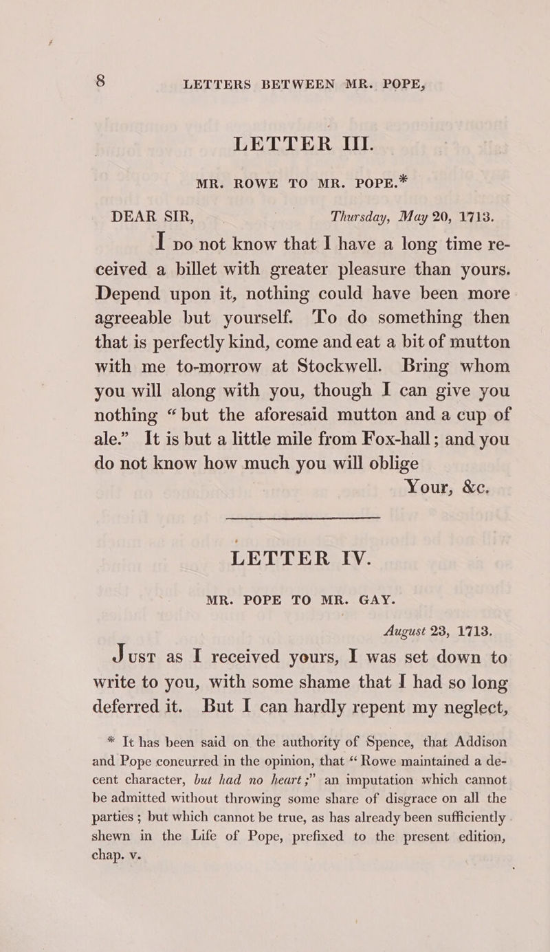 LETTER Il. MR. ROWE TO MR. POPE.* DEAR SIR, wir Thursday, May 20, 1718. I vo not know that I have a long time re- ceived a billet with greater pleasure than yours. Depend upon it, nothing could have been more agreeable but yourself. ‘To do something then that is perfectly kind, come and eat a bit of mutton with me to-morrow at Stockwell. Bring whom you will along with you, though I can give you nothing “but the aforesaid mutton and a cup of ale.” It is but a little mile from Fox-hall; and you do not know how much you will oblige Your, &c. LETTER IV. MR. POPE TO MR. GAY. August 23, 1713. Just as I received yours, I was set down to write to you, with some shame that I had so long deferred it. But I can hardly repent my neglect, * It has been said on the authority of Spence, that Addison and Pope coneurred in the opinion, that ‘‘ Rowe maintained a de- cent character, but had no heart ;” an imputation which cannot be admitted without throwing some share of disgrace on all the parties ; but which cannot be true, as has already been sufficiently . shewn in the Life of Pope, prefixed to the present edition, chap. v.