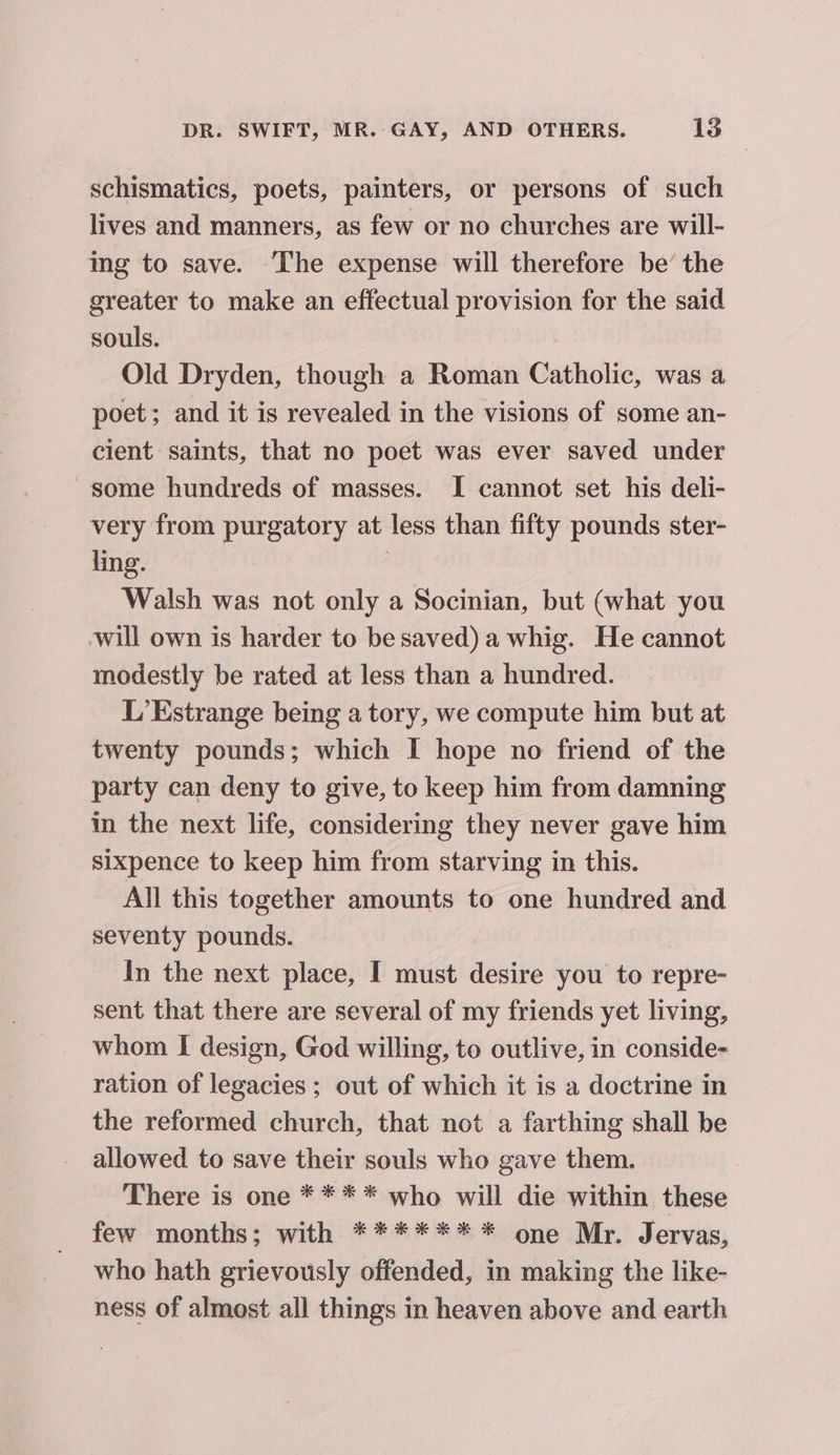 schismatics, poets, painters, or persons of such lives and manners, as few or no churches are will- ing to save. The expense will therefore be’ the greater to make an effectual provision for the said souls. Old Dryden, though a Roman Catholic, was a poet; and it is revealed in the visions of some an- cient saints, that no poet was ever saved under some hundreds of masses. I cannot set his deli- very from purgatory at less than fifty pounds ster- ling. ; Walsh was not only a Socinian, but (what you will own is harder to be saved) a whig. He cannot modestly be rated at less than a hundred. L’Estrange being a tory, we compute him but at twenty pounds; which I hope no friend of the party can deny to give, to keep him from damning in the next life, considering they never gave him sixpence to keep him from starving in this. All this together amounts to one hundred and seventy pounds. In the next place, I must desire you to repre- sent that there are several of my friends yet living, whom I design, God willing, to outlive, in conside- ration of legacies ; out of which it is a doctrine in the reformed church, that not a farthing shall be allowed to save their souls who gave them. There is one * ** * who will die within these few months; with ******* one Mr. Jervas, who hath grievously offended, in making the like- ness of almost all things in heaven above and earth