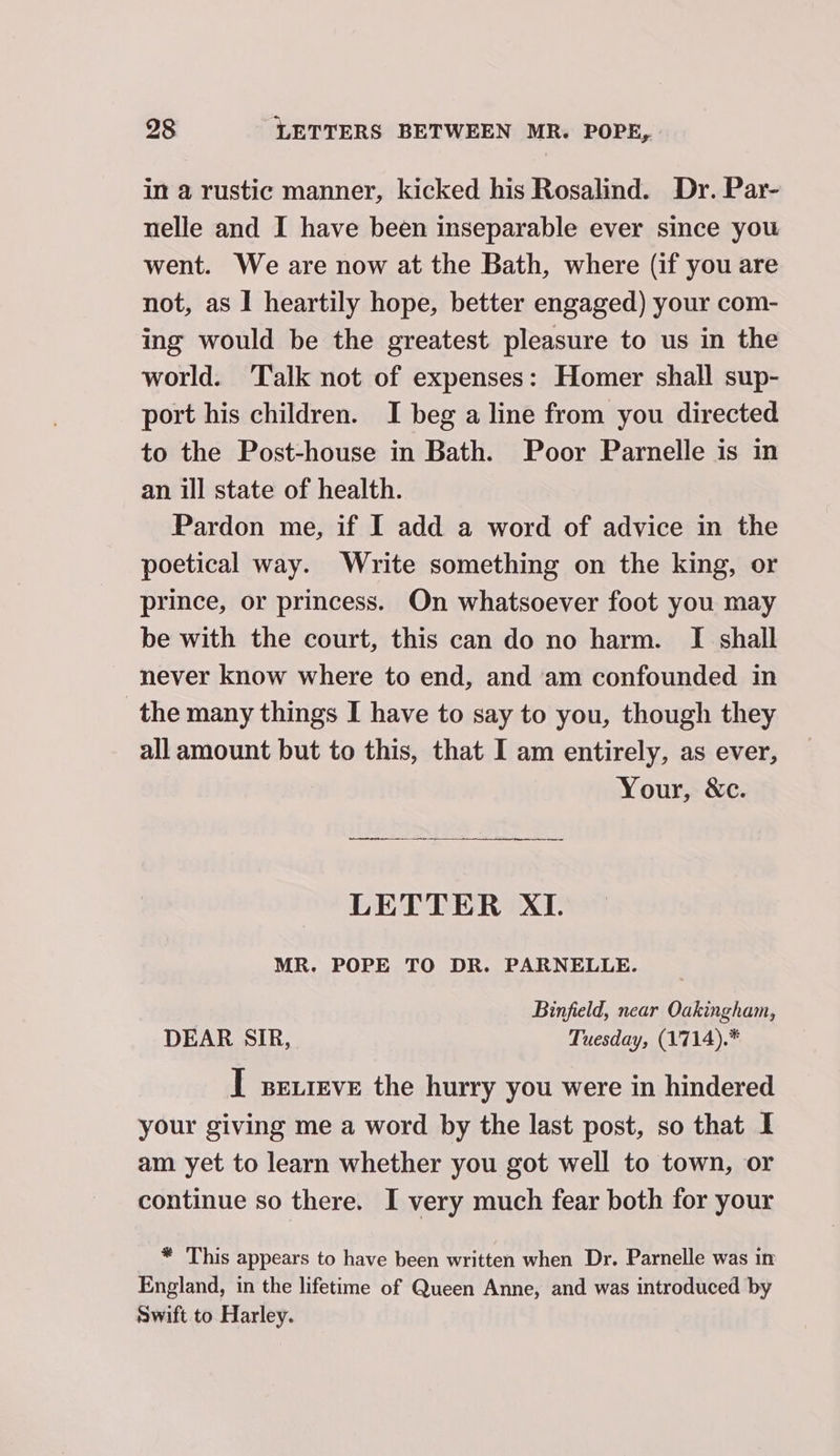 in a rustic manner, kicked his Rosalind. Dr. Par- nelle and I have been inseparable ever since you went. We are now at the Bath, where (if you are not, as I heartily hope, better engaged) your com- ing would be the greatest pleasure to us in the world. ‘Talk not of expenses: Homer shall sup- port his children. I beg a line from you directed to the Post-house in Bath. Poor Parnelle is in an ill state of health. Pardon me, if I add a word of advice in the poetical way. Write something on the king, or prince, or princess. On whatsoever foot you may be with the court, this can do no harm. I shall never know where to end, and am confounded in the many things I have to say to you, though they all amount but to this, that I am entirely, as ever, Your, &amp;c. LETTER XI. MR. POPE TO DR. PARNELLE. Binfield, near Oakingham, DEAR SIR, Tuesday, (1714).* I sexreve the hurry you were in hindered your giving me a word by the last post, so that I am yet to learn whether you got well to town, or continue so there. I very much fear both for your * This appears to have been written when Dr. Parnelle was in England, in the lifetime of Queen Anne, and was introduced by Swift to Harley.