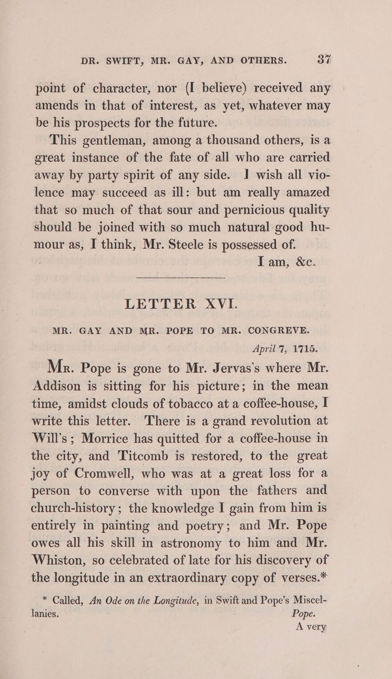 point of character, nor (I believe) received any amends in that of interest, as yet, whatever may be his prospects for the future. This gentleman, among a thousand others, is a great instance of the fate of all who are carried away by party spirit of any side. J! wish all vio- lence may succeed as ill: but am really amazed that so much of that sour and pernicious quality should be joined with so much natural good hu- mour as, I think, Mr. Steele is possessed of. Tam, &amp;c. LETTER XVI. MR. GAY AND MR. POPE TO MR. CONGREVE. April 7, 1716. Mn. Pope is gone to Mr. Jervas’s where Mr. Addison is sitting for his picture; in the mean time, amidst clouds of tobacco at a coffee-house, I write this letter. There is a grand revolution at Will's; Morrice has quitted for a coffee-house in the city, and ‘Titcomb is restored, to the great joy of Cromwell, who was at a great loss for a person to converse with upon the fathers and church-history ; the knowledge I gain from him is entirely in painting and poetry; and Mr. Pope owes all his skill in astronomy to him and Mr. Whiston, so celebrated of late for his discovery of the longitude in an extraordinary copy of verses.* * Called, An Ode on the Longitude, in Swift and Pope’s Miscel- lanies. Pope. A very