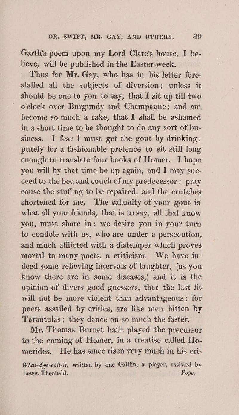 Garth’s poem upon my Lord Clare’s house, I be- lieve, will be published in the Easter-week. Thus far Mr. Gay, who has in his letter fore- stalled all the subjects of diversion; unless it should be one to you to say, that I sit up till two o’clock over Burgundy and Champagne; and am become so much a rake, that I shall be ashamed in a short time to be thought to do any sort of bu- siness. I fear I must get the gout by drinking; purely for a fashionable pretence to sit still long enough to translate four books of Homer. I hope you will by that time be up again, and I may suc- ceed to the bed and couch of my predecessor: pray cause the stuffing to be repaired, and the crutches shortened for me. ‘The calamity of your gout is what all your friends, that is to say, all that know you, must share in; we desire you in your turn to condole with us, who are under a persecution, and much afflicted with a distemper which proves mortal to many poets, a criticism. We have in- deed some relieving intervals of laughter, (as you know there are in some diseases,) and it is the opinion of divers good guessers, that the last fit will not be more violent than advantageous; for poets assailed by critics, are like men bitten by Tarantulas; they dance 'on'so much the faster. Mr. Thomas Burnet hath played the precursor to the coming of Homer, in a treatise called Ho- merides. He has since risen very much in his cri- What-d’ye-call-it, written by one Griffin, a player, assisted by Lewis Theobald. Pope.