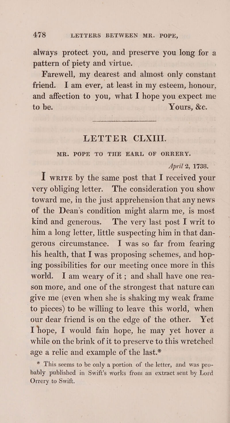 always protect you, and preserve you long for a pattern of piety and virtue. Farewell, my dearest and almost only constant friend. I am ever, at least in my esteem, honour, and affection to you, what I hope you expect me to be. Yours, &amp;e. LETTER CLXIII. MR. POPE TO THE EARL OF ORRERY. April 2, 1738. I wrrre by the same post that I received your very obliging letter. ‘The consideration you show toward me, in the just apprehension that any news of the Dean's condition might alarm me, is most kind and generous. The very last post I writ to him a long letter, little suspecting him in that dan- gerous circumstance. I was so far from fearing his health, that I was proposing schemes, and hop- ing possibilities for our meeting once more in this world. I am weary of it; and shall have one rea- son more, and one of the strongest that nature can give me (even when she is shaking my weak frame to pieces) to be willing to leave this world, when our dear friend is on the edge of the other. Yet I hope, I would fain hope, he may yet hover a while on the brink of it to preserve to this wretched age a relic and example of the last.* * This seems to be only a portion of the letter, and was pro- bably published in Swift’s works from an extract sent by Lord Orrery to Swift.