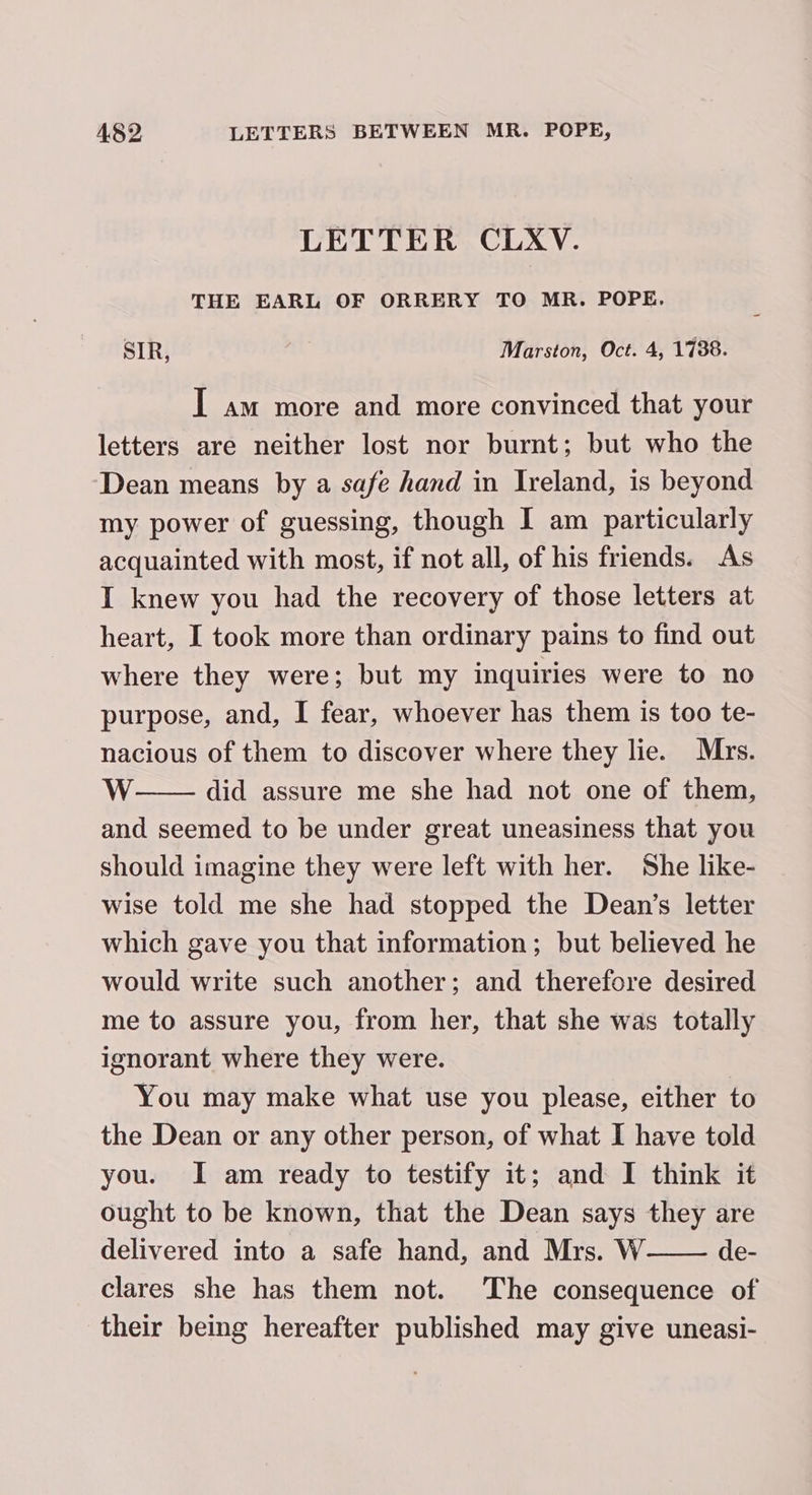 LETTER CLXV. THE EARL OF ORRERY TO MR. POPE, SIR, | Marston, Oct. 4, 1738. I am more and more convinced that your letters are neither lost nor burnt; but who the Dean means by a safe hand in Ireland, is beyond my power of guessing, though I am particularly acquainted with most, if not all, of his friends. As I knew you had the recovery of those letters at heart, I took more than ordinary pains to find out where they were; but my inquiries were to no purpose, and, I fear, whoever has them is too te- nacious of them to discover where they lie. Mrs. WwW did assure me she had not one of them, and seemed to be under great uneasiness that you should imagine they were left with her. She like- wise told me she had stopped the Dean’s letter which gave you that information; but believed he would write such another; and therefore desired me to assure you, from her, that she was totally ignorant where they were. You may make what use you please, either to the Dean or any other person, of what I have told you. I am ready to testify it; and I think it ought to be known, that the Dean says they are delivered into a safe hand, and Mrs. W de- clares she has them not. The consequence of their being hereafter published may give uneasi-