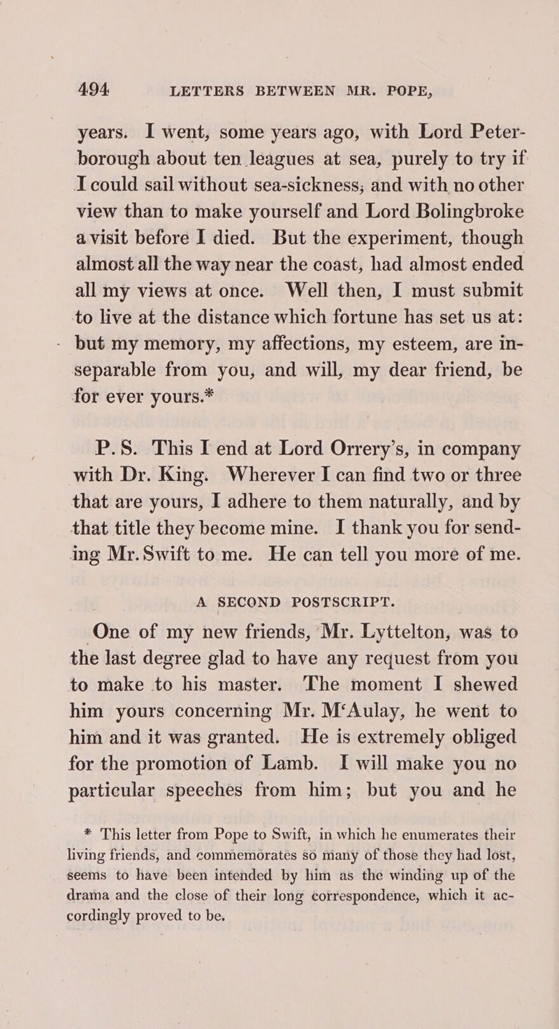 years. I went, some years ago, with Lord Peter- borough about ten leagues at sea, purely to try if I could sail without sea-sickness; and with no other view than to make yourself and Lord Bolingbroke avisit before I died. But the experiment, though almost all the way near the coast, had almost ended all my views at once. Well then, I must submit to live at the distance which fortune has set us at: - but my memory, my affections, my esteem, are in- separable from you, and will, my dear friend, be for ever yours.* P.S. This I end at Lord Orrery’s, in company with Dr. King. Wherever I can find two or three that are yours, I adhere to them naturally, and by that title they become mine. I thank you for send- ing Mr.Swift to me. He can tell you more of me. A SECOND POSTSCRIPT. (hie of my new friends, Mr. Lyttelton, was to the last degree glad to have any request from you to make to his master. The moment I shewed him yours concerning Mr. M‘Aulay, he went to him and it was granted. He is extremely obliged for the promotion of Lamb. I will make you no particular speeches from him; but you and he * This letter from Pope to Swift, in which he enumerates their living friends, and commemorates so many of those they had lost, seems to have been intended by him as the winding up of the drama and the close of their long correspondence, which it ac- cordingly proved to be.
